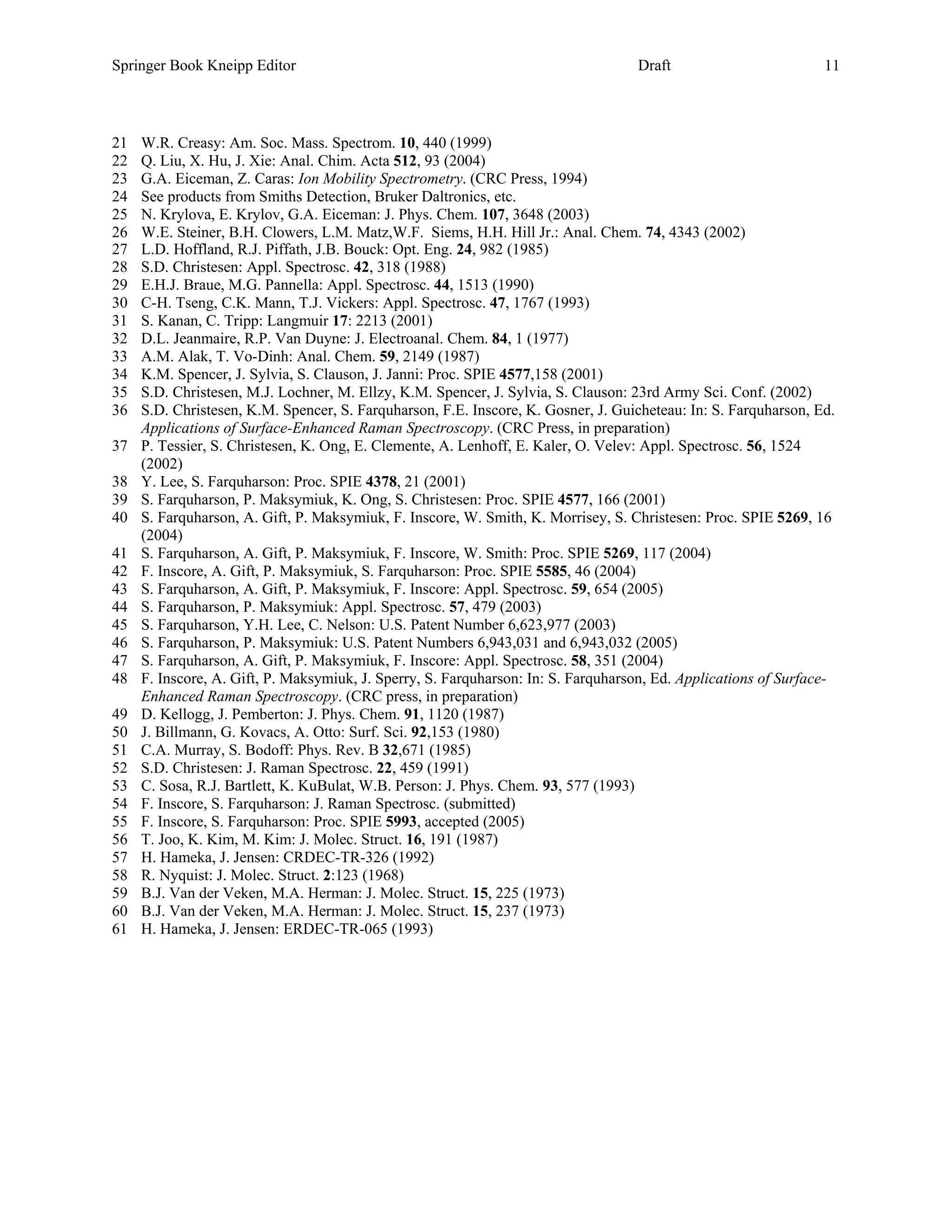 Springer Book Kneipp Editor                                                        Draft                         11



21   W.R. Creasy: Am. Soc. Mass. Spectrom. 10, 440 (1999)
22   Q. Liu, X. Hu, J. Xie: Anal. Chim. Acta 512, 93 (2004)
23   G.A. Eiceman, Z. Caras: Ion Mobility Spectrometry. (CRC Press, 1994)
24   See products from Smiths Detection, Bruker Daltronics, etc.
25   N. Krylova, E. Krylov, G.A. Eiceman: J. Phys. Chem. 107, 3648 (2003)
26   W.E. Steiner, B.H. Clowers, L.M. Matz,W.F. Siems, H.H. Hill Jr.: Anal. Chem. 74, 4343 (2002)
27   L.D. Hoffland, R.J. Piffath, J.B. Bouck: Opt. Eng. 24, 982 (1985)
28   S.D. Christesen: Appl. Spectrosc. 42, 318 (1988)
29   E.H.J. Braue, M.G. Pannella: Appl. Spectrosc. 44, 1513 (1990)
30   C-H. Tseng, C.K. Mann, T.J. Vickers: Appl. Spectrosc. 47, 1767 (1993)
31   S. Kanan, C. Tripp: Langmuir 17: 2213 (2001)
32   D.L. Jeanmaire, R.P. Van Duyne: J. Electroanal. Chem. 84, 1 (1977)
33   A.M. Alak, T. Vo-Dinh: Anal. Chem. 59, 2149 (1987)
34   K.M. Spencer, J. Sylvia, S. Clauson, J. Janni: Proc. SPIE 4577,158 (2001)
35   S.D. Christesen, M.J. Lochner, M. Ellzy, K.M. Spencer, J. Sylvia, S. Clauson: 23rd Army Sci. Conf. (2002)
36   S.D. Christesen, K.M. Spencer, S. Farquharson, F.E. Inscore, K. Gosner, J. Guicheteau: In: S. Farquharson, Ed.
     Applications of Surface-Enhanced Raman Spectroscopy. (CRC Press, in preparation)
37   P. Tessier, S. Christesen, K. Ong, E. Clemente, A. Lenhoff, E. Kaler, O. Velev: Appl. Spectrosc. 56, 1524
     (2002)
38   Y. Lee, S. Farquharson: Proc. SPIE 4378, 21 (2001)
39   S. Farquharson, P. Maksymiuk, K. Ong, S. Christesen: Proc. SPIE 4577, 166 (2001)
40   S. Farquharson, A. Gift, P. Maksymiuk, F. Inscore, W. Smith, K. Morrisey, S. Christesen: Proc. SPIE 5269, 16
     (2004)
41   S. Farquharson, A. Gift, P. Maksymiuk, F. Inscore, W. Smith: Proc. SPIE 5269, 117 (2004)
42   F. Inscore, A. Gift, P. Maksymiuk, S. Farquharson: Proc. SPIE 5585, 46 (2004)
43   S. Farquharson, A. Gift, P. Maksymiuk, F. Inscore: Appl. Spectrosc. 59, 654 (2005)
44   S. Farquharson, P. Maksymiuk: Appl. Spectrosc. 57, 479 (2003)
45   S. Farquharson, Y.H. Lee, C. Nelson: U.S. Patent Number 6,623,977 (2003)
46   S. Farquharson, P. Maksymiuk: U.S. Patent Numbers 6,943,031 and 6,943,032 (2005)
47   S. Farquharson, A. Gift, P. Maksymiuk, F. Inscore: Appl. Spectrosc. 58, 351 (2004)
48   F. Inscore, A. Gift, P. Maksymiuk, J. Sperry, S. Farquharson: In: S. Farquharson, Ed. Applications of Surface-
     Enhanced Raman Spectroscopy. (CRC press, in preparation)
49   D. Kellogg, J. Pemberton: J. Phys. Chem. 91, 1120 (1987)
50   J. Billmann, G. Kovacs, A. Otto: Surf. Sci. 92,153 (1980)
51   C.A. Murray, S. Bodoff: Phys. Rev. B 32,671 (1985)
52   S.D. Christesen: J. Raman Spectrosc. 22, 459 (1991)
53   C. Sosa, R.J. Bartlett, K. KuBulat, W.B. Person: J. Phys. Chem. 93, 577 (1993)
54   F. Inscore, S. Farquharson: J. Raman Spectrosc. (submitted)
55   F. Inscore, S. Farquharson: Proc. SPIE 5993, accepted (2005)
56   T. Joo, K. Kim, M. Kim: J. Molec. Struct. 16, 191 (1987)
57   H. Hameka, J. Jensen: CRDEC-TR-326 (1992)
58   R. Nyquist: J. Molec. Struct. 2:123 (1968)
59   B.J. Van der Veken, M.A. Herman: J. Molec. Struct. 15, 225 (1973)
60   B.J. Van der Veken, M.A. Herman: J. Molec. Struct. 15, 237 (1973)
61   H. Hameka, J. Jensen: ERDEC-TR-065 (1993)
 