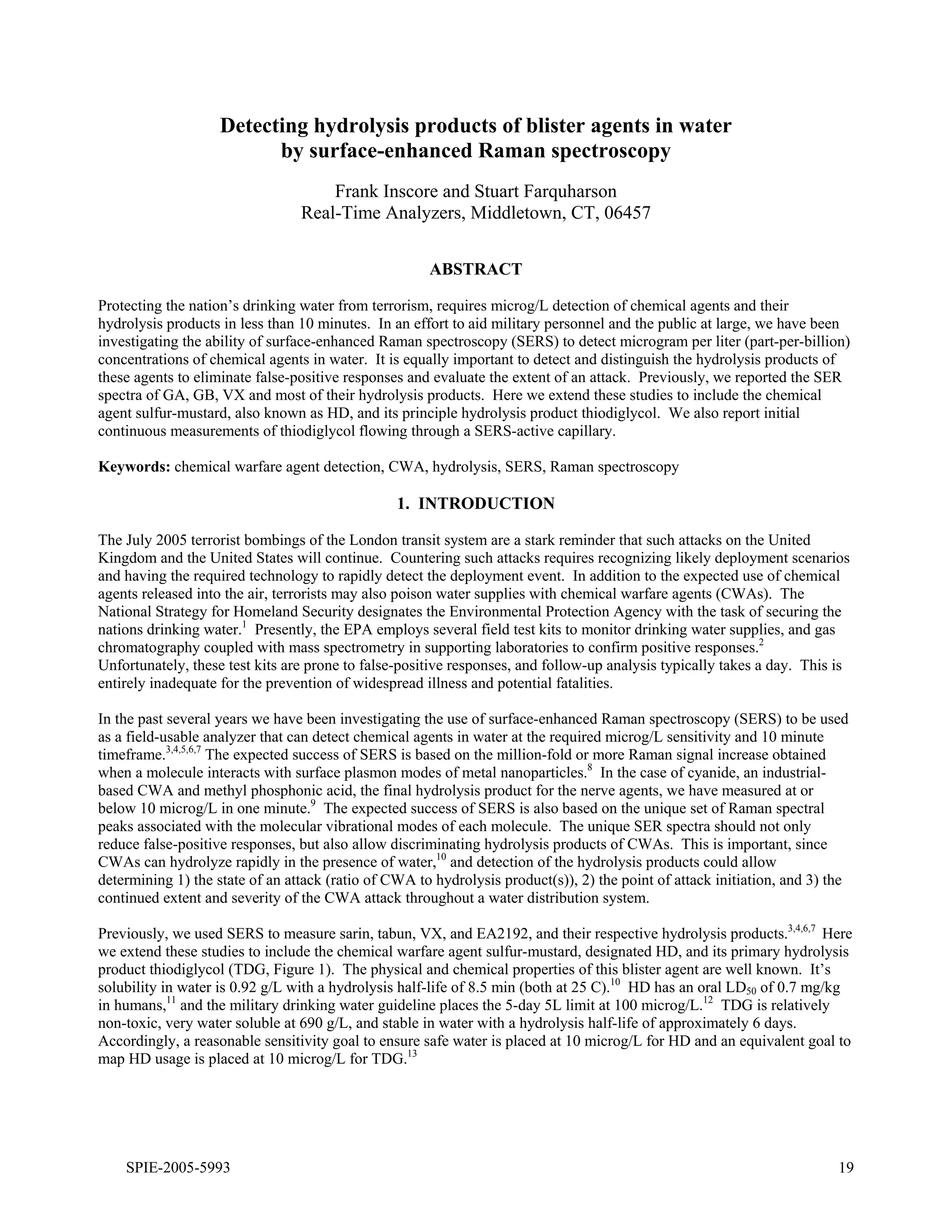 Appendix N

                    Detecting hydrolysis products of blister agents in water
                          by surface-enhanced Raman spectroscopy
                                     Frank Inscore and Stuart Farquharson
                                 Real-Time Analyzers, Middletown, CT, 06457


                                                      ABSTRACT

Protecting the nation’s drinking water from terrorism, requires microg/L detection of chemical agents and their
hydrolysis products in less than 10 minutes. In an effort to aid military personnel and the public at large, we have been
investigating the ability of surface-enhanced Raman spectroscopy (SERS) to detect microgram per liter (part-per-billion)
concentrations of chemical agents in water. It is equally important to detect and distinguish the hydrolysis products of
these agents to eliminate false-positive responses and evaluate the extent of an attack. Previously, we reported the SER
spectra of GA, GB, VX and most of their hydrolysis products. Here we extend these studies to include the chemical
agent sulfur-mustard, also known as HD, and its principle hydrolysis product thiodiglycol. We also report initial
continuous measurements of thiodiglycol flowing through a SERS-active capillary.

Keywords: chemical warfare agent detection, CWA, hydrolysis, SERS, Raman spectroscopy

                                                 1. INTRODUCTION

The July 2005 terrorist bombings of the London transit system are a stark reminder that such attacks on the United
Kingdom and the United States will continue. Countering such attacks requires recognizing likely deployment scenarios
and having the required technology to rapidly detect the deployment event. In addition to the expected use of chemical
agents released into the air, terrorists may also poison water supplies with chemical warfare agents (CWAs). The
National Strategy for Homeland Security designates the Environmental Protection Agency with the task of securing the
nations drinking water.1 Presently, the EPA employs several field test kits to monitor drinking water supplies, and gas
chromatography coupled with mass spectrometry in supporting laboratories to confirm positive responses.2
Unfortunately, these test kits are prone to false-positive responses, and follow-up analysis typically takes a day. This is
entirely inadequate for the prevention of widespread illness and potential fatalities.

In the past several years we have been investigating the use of surface-enhanced Raman spectroscopy (SERS) to be used
as a field-usable analyzer that can detect chemical agents in water at the required microg/L sensitivity and 10 minute
timeframe.3,4,5,6,7 The expected success of SERS is based on the million-fold or more Raman signal increase obtained
when a molecule interacts with surface plasmon modes of metal nanoparticles.8 In the case of cyanide, an industrial-
based CWA and methyl phosphonic acid, the final hydrolysis product for the nerve agents, we have measured at or
below 10 microg/L in one minute.9 The expected success of SERS is also based on the unique set of Raman spectral
peaks associated with the molecular vibrational modes of each molecule. The unique SER spectra should not only
reduce false-positive responses, but also allow discriminating hydrolysis products of CWAs. This is important, since
CWAs can hydrolyze rapidly in the presence of water,10 and detection of the hydrolysis products could allow
determining 1) the state of an attack (ratio of CWA to hydrolysis product(s)), 2) the point of attack initiation, and 3) the
continued extent and severity of the CWA attack throughout a water distribution system.

Previously, we used SERS to measure sarin, tabun, VX, and EA2192, and their respective hydrolysis products.3,4,6,7 Here
we extend these studies to include the chemical warfare agent sulfur-mustard, designated HD, and its primary hydrolysis
product thiodiglycol (TDG, Figure 1). The physical and chemical properties of this blister agent are well known. It’s
solubility in water is 0.92 g/L with a hydrolysis half-life of 8.5 min (both at 25 C).10 HD has an oral LD50 of 0.7 mg/kg
in humans,11 and the military drinking water guideline places the 5-day 5L limit at 100 microg/L.12 TDG is relatively
non-toxic, very water soluble at 690 g/L, and stable in water with a hydrolysis half-life of approximately 6 days.
Accordingly, a reasonable sensitivity goal to ensure safe water is placed at 10 microg/L for HD and an equivalent goal to
map HD usage is placed at 10 microg/L for TDG.13




    SPIE-2005-5993                                                                                                        19
 