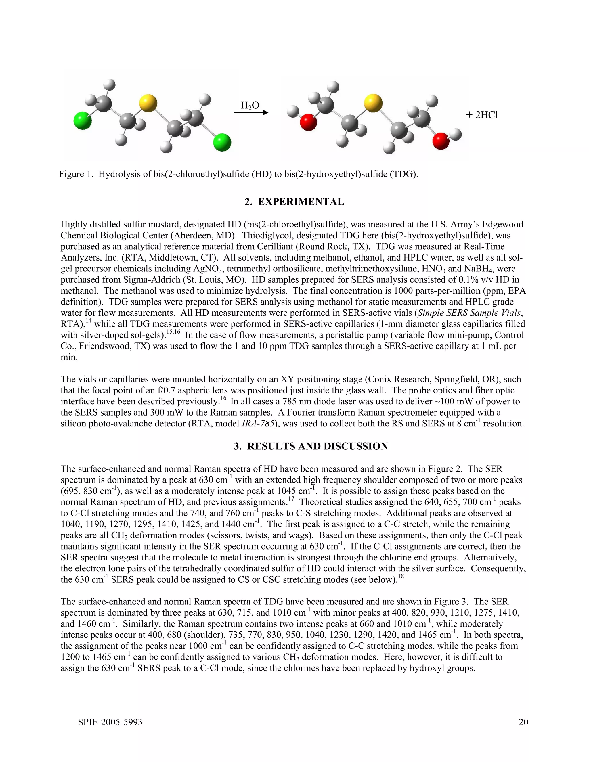H2O
                                                                                                           + 2HCl




Figure 1. Hydrolysis of bis(2-chloroethyl)sulfide (HD) to bis(2-hydroxyethyl)sulfide (TDG).

                                                2. EXPERIMENTAL

Highly distilled sulfur mustard, designated HD (bis(2-chloroethyl)sulfide), was measured at the U.S. Army’s Edgewood
Chemical Biological Center (Aberdeen, MD). Thiodiglycol, designated TDG here (bis(2-hydroxyethyl)sulfide), was
purchased as an analytical reference material from Cerilliant (Round Rock, TX). TDG was measured at Real-Time
Analyzers, Inc. (RTA, Middletown, CT). All solvents, including methanol, ethanol, and HPLC water, as well as all sol-
gel precursor chemicals including AgNO3, tetramethyl orthosilicate, methyltrimethoxysilane, HNO3 and NaBH4, were
purchased from Sigma-Aldrich (St. Louis, MO). HD samples prepared for SERS analysis consisted of 0.1% v/v HD in
methanol. The methanol was used to minimize hydrolysis. The final concentration is 1000 parts-per-million (ppm, EPA
definition). TDG samples were prepared for SERS analysis using methanol for static measurements and HPLC grade
water for flow measurements. All HD measurements were performed in SERS-active vials (Simple SERS Sample Vials,
RTA),14 while all TDG measurements were performed in SERS-active capillaries (1-mm diameter glass capillaries filled
with silver-doped sol-gels).15,16 In the case of flow measurements, a peristaltic pump (variable flow mini-pump, Control
Co., Friendswood, TX) was used to flow the 1 and 10 ppm TDG samples through a SERS-active capillary at 1 mL per
min.

The vials or capillaries were mounted horizontally on an XY positioning stage (Conix Research, Springfield, OR), such
that the focal point of an f/0.7 aspheric lens was positioned just inside the glass wall. The probe optics and fiber optic
interface have been described previously.16 In all cases a 785 nm diode laser was used to deliver ~100 mW of power to
the SERS samples and 300 mW to the Raman samples. A Fourier transform Raman spectrometer equipped with a
silicon photo-avalanche detector (RTA, model IRA-785), was used to collect both the RS and SERS at 8 cm-1 resolution.

                                             3. RESULTS AND DISCUSSION

The surface-enhanced and normal Raman spectra of HD have been measured and are shown in Figure 2. The SER
spectrum is dominated by a peak at 630 cm-1 with an extended high frequency shoulder composed of two or more peaks
(695, 830 cm-1), as well as a moderately intense peak at 1045 cm-1. It is possible to assign these peaks based on the
normal Raman spectrum of HD, and previous assignments.17 Theoretical studies assigned the 640, 655, 700 cm-1 peaks
to C-Cl stretching modes and the 740, and 760 cm-1 peaks to C-S stretching modes. Additional peaks are observed at
1040, 1190, 1270, 1295, 1410, 1425, and 1440 cm-1. The first peak is assigned to a C-C stretch, while the remaining
peaks are all CH2 deformation modes (scissors, twists, and wags). Based on these assignments, then only the C-Cl peak
maintains significant intensity in the SER spectrum occurring at 630 cm-1. If the C-Cl assignments are correct, then the
SER spectra suggest that the molecule to metal interaction is strongest through the chlorine end groups. Alternatively,
the electron lone pairs of the tetrahedrally coordinated sulfur of HD could interact with the silver surface. Consequently,
the 630 cm-1 SERS peak could be assigned to CS or CSC stretching modes (see below).18

The surface-enhanced and normal Raman spectra of TDG have been measured and are shown in Figure 3. The SER
spectrum is dominated by three peaks at 630, 715, and 1010 cm-1 with minor peaks at 400, 820, 930, 1210, 1275, 1410,
and 1460 cm-1. Similarly, the Raman spectrum contains two intense peaks at 660 and 1010 cm-1, while moderately
intense peaks occur at 400, 680 (shoulder), 735, 770, 830, 950, 1040, 1230, 1290, 1420, and 1465 cm-1. In both spectra,
the assignment of the peaks near 1000 cm-1 can be confidently assigned to C-C stretching modes, while the peaks from
1200 to 1465 cm-1 can be confidently assigned to various CH2 deformation modes. Here, however, it is difficult to
assign the 630 cm-1 SERS peak to a C-Cl mode, since the chlorines have been replaced by hydroxyl groups.




    SPIE-2005-5993                                                                                                       20
 