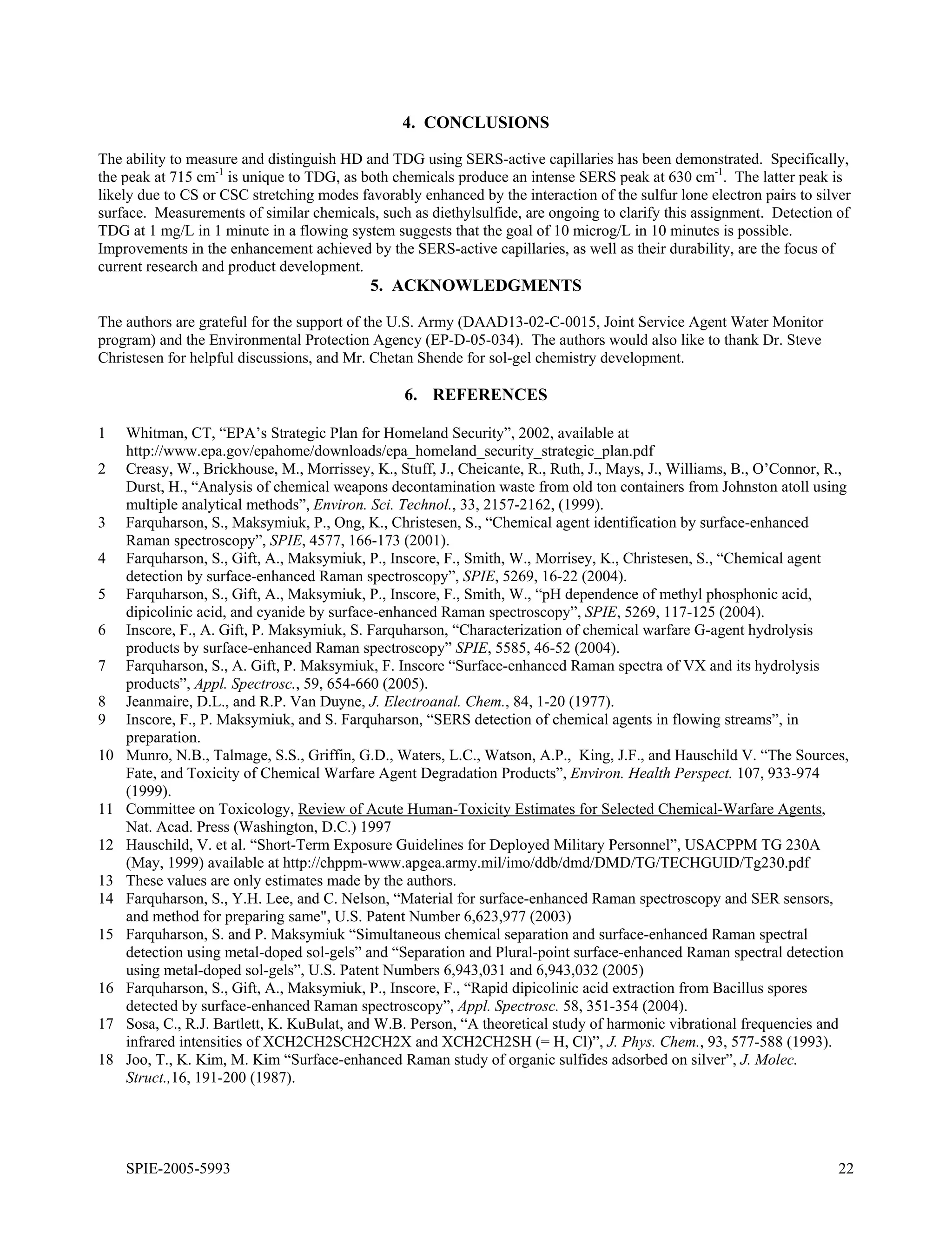4. CONCLUSIONS

The ability to measure and distinguish HD and TDG using SERS-active capillaries has been demonstrated. Specifically,
the peak at 715 cm-1 is unique to TDG, as both chemicals produce an intense SERS peak at 630 cm-1. The latter peak is
likely due to CS or CSC stretching modes favorably enhanced by the interaction of the sulfur lone electron pairs to silver
surface. Measurements of similar chemicals, such as diethylsulfide, are ongoing to clarify this assignment. Detection of
TDG at 1 mg/L in 1 minute in a flowing system suggests that the goal of 10 microg/L in 10 minutes is possible.
Improvements in the enhancement achieved by the SERS-active capillaries, as well as their durability, are the focus of
current research and product development.
                                            5. ACKNOWLEDGMENTS

The authors are grateful for the support of the U.S. Army (DAAD13-02-C-0015, Joint Service Agent Water Monitor
program) and the Environmental Protection Agency (EP-D-05-034). The authors would also like to thank Dr. Steve
Christesen for helpful discussions, and Mr. Chetan Shende for sol-gel chemistry development.

                                                 6. REFERENCES

1    Whitman, CT, “EPA’s Strategic Plan for Homeland Security”, 2002, available at
     http://www.epa.gov/epahome/downloads/epa_homeland_security_strategic_plan.pdf
2    Creasy, W., Brickhouse, M., Morrissey, K., Stuff, J., Cheicante, R., Ruth, J., Mays, J., Williams, B., O’Connor, R.,
     Durst, H., “Analysis of chemical weapons decontamination waste from old ton containers from Johnston atoll using
     multiple analytical methods”, Environ. Sci. Technol., 33, 2157-2162, (1999).
3    Farquharson, S., Maksymiuk, P., Ong, K., Christesen, S., “Chemical agent identification by surface-enhanced
     Raman spectroscopy”, SPIE, 4577, 166-173 (2001).
4    Farquharson, S., Gift, A., Maksymiuk, P., Inscore, F., Smith, W., Morrisey, K., Christesen, S., “Chemical agent
     detection by surface-enhanced Raman spectroscopy”, SPIE, 5269, 16-22 (2004).
5    Farquharson, S., Gift, A., Maksymiuk, P., Inscore, F., Smith, W., “pH dependence of methyl phosphonic acid,
     dipicolinic acid, and cyanide by surface-enhanced Raman spectroscopy”, SPIE, 5269, 117-125 (2004).
6    Inscore, F., A. Gift, P. Maksymiuk, S. Farquharson, “Characterization of chemical warfare G-agent hydrolysis
     products by surface-enhanced Raman spectroscopy” SPIE, 5585, 46-52 (2004).
7    Farquharson, S., A. Gift, P. Maksymiuk, F. Inscore “Surface-enhanced Raman spectra of VX and its hydrolysis
     products”, Appl. Spectrosc., 59, 654-660 (2005).
8    Jeanmaire, D.L., and R.P. Van Duyne, J. Electroanal. Chem., 84, 1-20 (1977).
9    Inscore, F., P. Maksymiuk, and S. Farquharson, “SERS detection of chemical agents in flowing streams”, in
     preparation.
10   Munro, N.B., Talmage, S.S., Griffin, G.D., Waters, L.C., Watson, A.P., King, J.F., and Hauschild V. “The Sources,
     Fate, and Toxicity of Chemical Warfare Agent Degradation Products”, Environ. Health Perspect. 107, 933-974
     (1999).
11   Committee on Toxicology, Review of Acute Human-Toxicity Estimates for Selected Chemical-Warfare Agents,
     Nat. Acad. Press (Washington, D.C.) 1997
12   Hauschild, V. et al. “Short-Term Exposure Guidelines for Deployed Military Personnel”, USACPPM TG 230A
     (May, 1999) available at http://chppm-www.apgea.army.mil/imo/ddb/dmd/DMD/TG/TECHGUID/Tg230.pdf
13   These values are only estimates made by the authors.
14   Farquharson, S., Y.H. Lee, and C. Nelson, “Material for surface-enhanced Raman spectroscopy and SER sensors,
     and method for preparing same", U.S. Patent Number 6,623,977 (2003)
15   Farquharson, S. and P. Maksymiuk “Simultaneous chemical separation and surface-enhanced Raman spectral
     detection using metal-doped sol-gels” and “Separation and Plural-point surface-enhanced Raman spectral detection
     using metal-doped sol-gels”, U.S. Patent Numbers 6,943,031 and 6,943,032 (2005)
16   Farquharson, S., Gift, A., Maksymiuk, P., Inscore, F., “Rapid dipicolinic acid extraction from Bacillus spores
     detected by surface-enhanced Raman spectroscopy”, Appl. Spectrosc. 58, 351-354 (2004).
17   Sosa, C., R.J. Bartlett, K. KuBulat, and W.B. Person, “A theoretical study of harmonic vibrational frequencies and
     infrared intensities of XCH2CH2SCH2CH2X and XCH2CH2SH (= H, Cl)”, J. Phys. Chem., 93, 577-588 (1993).
18   Joo, T., K. Kim, M. Kim “Surface-enhanced Raman study of organic sulfides adsorbed on silver”, J. Molec.
     Struct.,16, 191-200 (1987).




     SPIE-2005-5993                                                                                                     22
 