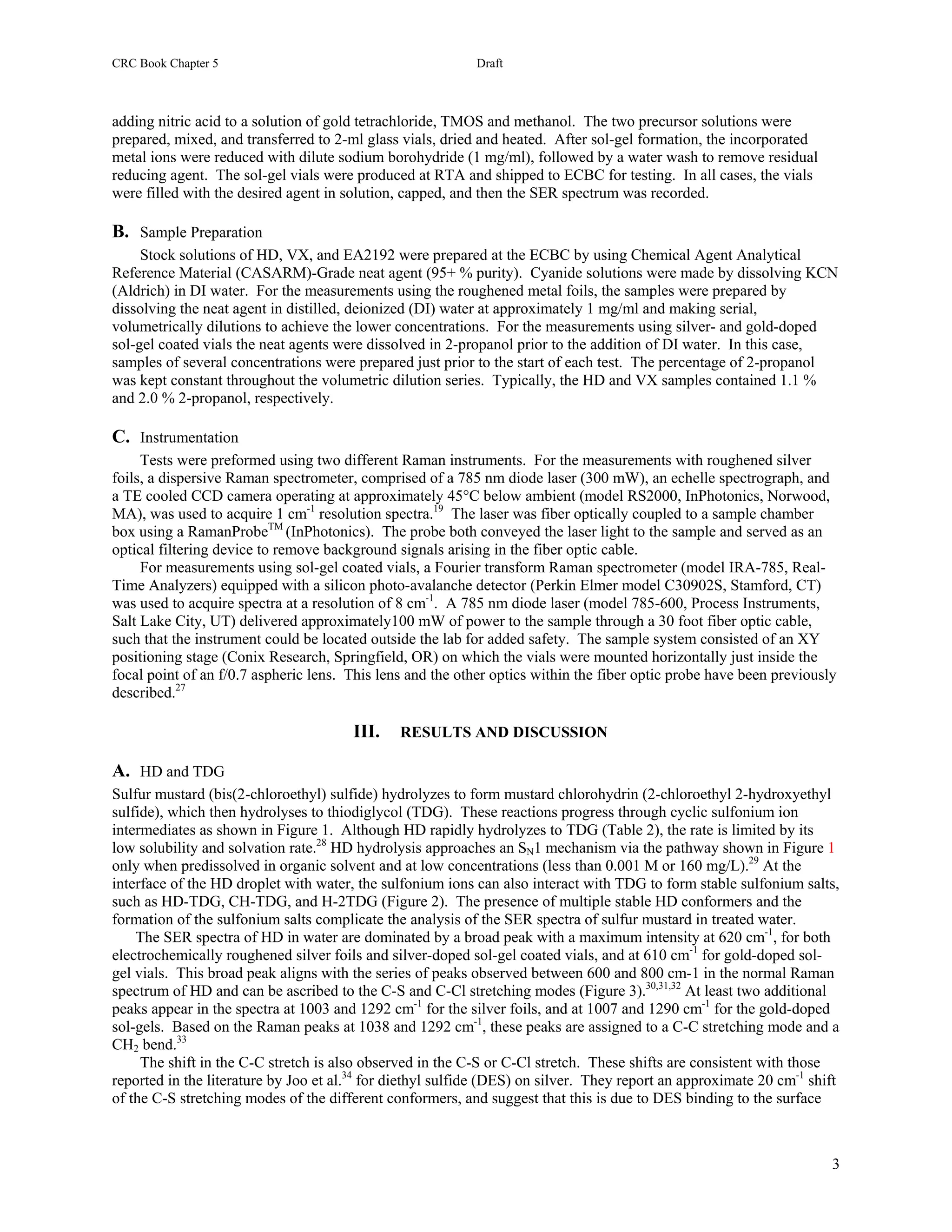 CRC Book Chapter 5                                          Draft



adding nitric acid to a solution of gold tetrachloride, TMOS and methanol. The two precursor solutions were
prepared, mixed, and transferred to 2-ml glass vials, dried and heated. After sol-gel formation, the incorporated
metal ions were reduced with dilute sodium borohydride (1 mg/ml), followed by a water wash to remove residual
reducing agent. The sol-gel vials were produced at RTA and shipped to ECBC for testing. In all cases, the vials
were filled with the desired agent in solution, capped, and then the SER spectrum was recorded.

B. Sample Preparation
     Stock solutions of HD, VX, and EA2192 were prepared at the ECBC by using Chemical Agent Analytical
Reference Material (CASARM)-Grade neat agent (95+ % purity). Cyanide solutions were made by dissolving KCN
(Aldrich) in DI water. For the measurements using the roughened metal foils, the samples were prepared by
dissolving the neat agent in distilled, deionized (DI) water at approximately 1 mg/ml and making serial,
volumetrically dilutions to achieve the lower concentrations. For the measurements using silver- and gold-doped
sol-gel coated vials the neat agents were dissolved in 2-propanol prior to the addition of DI water. In this case,
samples of several concentrations were prepared just prior to the start of each test. The percentage of 2-propanol
was kept constant throughout the volumetric dilution series. Typically, the HD and VX samples contained 1.1 %
and 2.0 % 2-propanol, respectively.

C. Instrumentation
     Tests were preformed using two different Raman instruments. For the measurements with roughened silver
foils, a dispersive Raman spectrometer, comprised of a 785 nm diode laser (300 mW), an echelle spectrograph, and
a TE cooled CCD camera operating at approximately 45°C below ambient (model RS2000, InPhotonics, Norwood,
MA), was used to acquire 1 cm-1 resolution spectra.19 The laser was fiber optically coupled to a sample chamber
box using a RamanProbeTM (InPhotonics). The probe both conveyed the laser light to the sample and served as an
optical filtering device to remove background signals arising in the fiber optic cable.
     For measurements using sol-gel coated vials, a Fourier transform Raman spectrometer (model IRA-785, Real-
Time Analyzers) equipped with a silicon photo-avalanche detector (Perkin Elmer model C30902S, Stamford, CT)
was used to acquire spectra at a resolution of 8 cm-1. A 785 nm diode laser (model 785-600, Process Instruments,
Salt Lake City, UT) delivered approximately100 mW of power to the sample through a 30 foot fiber optic cable,
such that the instrument could be located outside the lab for added safety. The sample system consisted of an XY
positioning stage (Conix Research, Springfield, OR) on which the vials were mounted horizontally just inside the
focal point of an f/0.7 aspheric lens. This lens and the other optics within the fiber optic probe have been previously
described.27

                                       III.    RESULTS AND DISCUSSION

A. HD and TDG
Sulfur mustard (bis(2-chloroethyl) sulfide) hydrolyzes to form mustard chlorohydrin (2-chloroethyl 2-hydroxyethyl
sulfide), which then hydrolyses to thiodiglycol (TDG). These reactions progress through cyclic sulfonium ion
intermediates as shown in Figure 1. Although HD rapidly hydrolyzes to TDG (Table 2), the rate is limited by its
low solubility and solvation rate.28 HD hydrolysis approaches an SN1 mechanism via the pathway shown in Figure 1
only when predissolved in organic solvent and at low concentrations (less than 0.001 M or 160 mg/L).29 At the
interface of the HD droplet with water, the sulfonium ions can also interact with TDG to form stable sulfonium salts,
such as HD-TDG, CH-TDG, and H-2TDG (Figure 2). The presence of multiple stable HD conformers and the
formation of the sulfonium salts complicate the analysis of the SER spectra of sulfur mustard in treated water.
    The SER spectra of HD in water are dominated by a broad peak with a maximum intensity at 620 cm-1, for both
electrochemically roughened silver foils and silver-doped sol-gel coated vials, and at 610 cm-1 for gold-doped sol-
gel vials. This broad peak aligns with the series of peaks observed between 600 and 800 cm-1 in the normal Raman
spectrum of HD and can be ascribed to the C-S and C-Cl stretching modes (Figure 3).30,31,32 At least two additional
peaks appear in the spectra at 1003 and 1292 cm-1 for the silver foils, and at 1007 and 1290 cm-1 for the gold-doped
sol-gels. Based on the Raman peaks at 1038 and 1292 cm-1, these peaks are assigned to a C-C stretching mode and a
CH2 bend.33
     The shift in the C-C stretch is also observed in the C-S or C-Cl stretch. These shifts are consistent with those
reported in the literature by Joo et al.34 for diethyl sulfide (DES) on silver. They report an approximate 20 cm-1 shift
of the C-S stretching modes of the different conformers, and suggest that this is due to DES binding to the surface



                                                                                                                      3
 