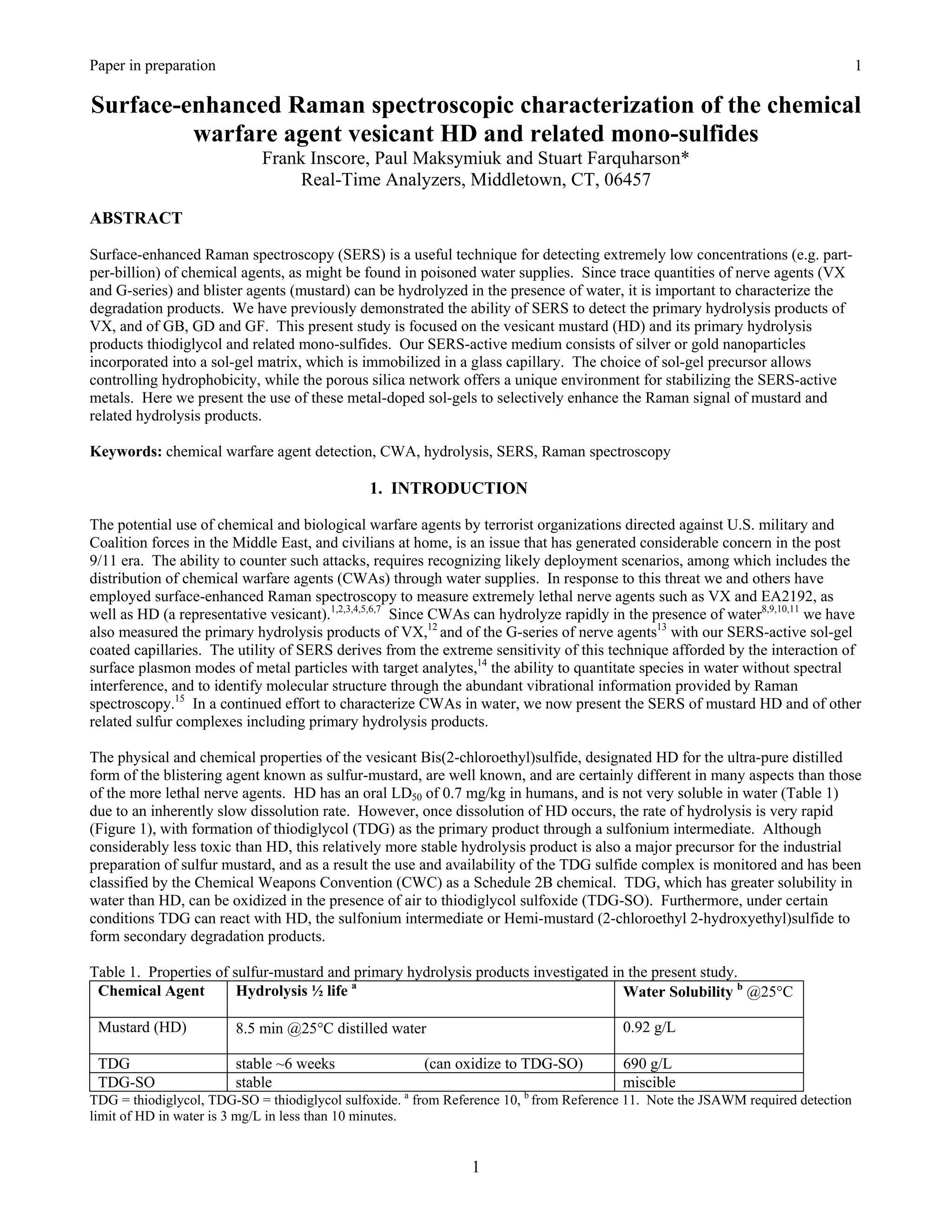 Paper in preparation                                    Appendix O                                                                 1

Surface-enhanced Raman spectroscopic characterization of the chemical
         warfare agent vesicant HD and related mono-sulfides
                            Frank Inscore, Paul Maksymiuk and Stuart Farquharson*
                                 Real-Time Analyzers, Middletown, CT, 06457

ABSTRACT

Surface-enhanced Raman spectroscopy (SERS) is a useful technique for detecting extremely low concentrations (e.g. part-
per-billion) of chemical agents, as might be found in poisoned water supplies. Since trace quantities of nerve agents (VX
and G-series) and blister agents (mustard) can be hydrolyzed in the presence of water, it is important to characterize the
degradation products. We have previously demonstrated the ability of SERS to detect the primary hydrolysis products of
VX, and of GB, GD and GF. This present study is focused on the vesicant mustard (HD) and its primary hydrolysis
products thiodiglycol and related mono-sulfides. Our SERS-active medium consists of silver or gold nanoparticles
incorporated into a sol-gel matrix, which is immobilized in a glass capillary. The choice of sol-gel precursor allows
controlling hydrophobicity, while the porous silica network offers a unique environment for stabilizing the SERS-active
metals. Here we present the use of these metal-doped sol-gels to selectively enhance the Raman signal of mustard and
related hydrolysis products.

Keywords: chemical warfare agent detection, CWA, hydrolysis, SERS, Raman spectroscopy

                                               1. INTRODUCTION

The potential use of chemical and biological warfare agents by terrorist organizations directed against U.S. military and
Coalition forces in the Middle East, and civilians at home, is an issue that has generated considerable concern in the post
9/11 era. The ability to counter such attacks, requires recognizing likely deployment scenarios, among which includes the
distribution of chemical warfare agents (CWAs) through water supplies. In response to this threat we and others have
employed surface-enhanced Raman spectroscopy to measure extremely lethal nerve agents such as VX and EA2192, as
well as HD (a representative vesicant).1,2,3,4,5,6,7 Since CWAs can hydrolyze rapidly in the presence of water8,9,10,11 we have
also measured the primary hydrolysis products of VX,12 and of the G-series of nerve agents13 with our SERS-active sol-gel
coated capillaries. The utility of SERS derives from the extreme sensitivity of this technique afforded by the interaction of
surface plasmon modes of metal particles with target analytes,14 the ability to quantitate species in water without spectral
interference, and to identify molecular structure through the abundant vibrational information provided by Raman
spectroscopy.15 In a continued effort to characterize CWAs in water, we now present the SERS of mustard HD and of other
related sulfur complexes including primary hydrolysis products.

The physical and chemical properties of the vesicant Bis(2-chloroethyl)sulfide, designated HD for the ultra-pure distilled
form of the blistering agent known as sulfur-mustard, are well known, and are certainly different in many aspects than those
of the more lethal nerve agents. HD has an oral LD50 of 0.7 mg/kg in humans, and is not very soluble in water (Table 1)
due to an inherently slow dissolution rate. However, once dissolution of HD occurs, the rate of hydrolysis is very rapid
(Figure 1), with formation of thiodiglycol (TDG) as the primary product through a sulfonium intermediate. Although
considerably less toxic than HD, this relatively more stable hydrolysis product is also a major precursor for the industrial
preparation of sulfur mustard, and as a result the use and availability of the TDG sulfide complex is monitored and has been
classified by the Chemical Weapons Convention (CWC) as a Schedule 2B chemical. TDG, which has greater solubility in
water than HD, can be oxidized in the presence of air to thiodiglycol sulfoxide (TDG-SO). Furthermore, under certain
conditions TDG can react with HD, the sulfonium intermediate or Hemi-mustard (2-chloroethyl 2-hydroxyethyl)sulfide to
form secondary degradation products.

Table 1. Properties of sulfur-mustard and primary hydrolysis products investigated in the present study.
 Chemical Agent         Hydrolysis ½ life a                                          Water Solubility b @25°C

 Mustard (HD)           8.5 min @25°C distilled water                                    0.92 g/L

 TDG                    stable ~6 weeks                 (can oxidize to TDG-SO)          690 g/L
 TDG-SO                 stable                                                           miscible
TDG = thiodiglycol, TDG-SO = thiodiglycol sulfoxide. a from Reference 10, b from Reference 11. Note the JSAWM required detection
limit of HD in water is 3 mg/L in less than 10 minutes.


                                                                1
 