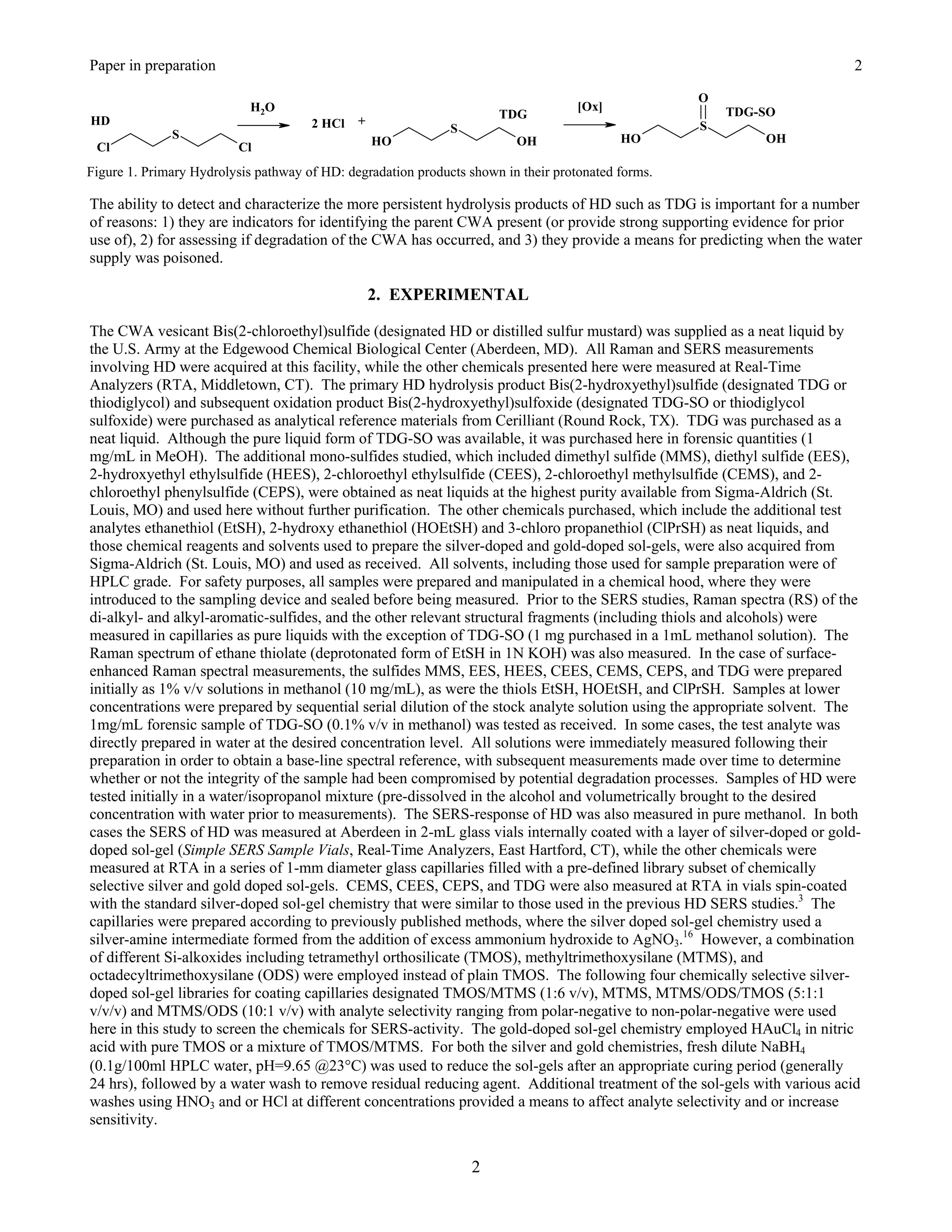Paper in preparation                                                                                                     2

                                                                                                    O
                            H 2O                                                    [Ox]                TDG-SO
                                                                      TDG
HD                                    2 HCl   +                                                     S
              S                                               S
                                                  HO                     OH                HO               OH
 Cl                       Cl
Figure 1. Primary Hydrolysis pathway of HD: degradation products shown in their protonated forms.

The ability to detect and characterize the more persistent hydrolysis products of HD such as TDG is important for a number
of reasons: 1) they are indicators for identifying the parent CWA present (or provide strong supporting evidence for prior
use of), 2) for assessing if degradation of the CWA has occurred, and 3) they provide a means for predicting when the water
supply was poisoned.

                                                  2. EXPERIMENTAL

The CWA vesicant Bis(2-chloroethyl)sulfide (designated HD or distilled sulfur mustard) was supplied as a neat liquid by
the U.S. Army at the Edgewood Chemical Biological Center (Aberdeen, MD). All Raman and SERS measurements
involving HD were acquired at this facility, while the other chemicals presented here were measured at Real-Time
Analyzers (RTA, Middletown, CT). The primary HD hydrolysis product Bis(2-hydroxyethyl)sulfide (designated TDG or
thiodiglycol) and subsequent oxidation product Bis(2-hydroxyethyl)sulfoxide (designated TDG-SO or thiodiglycol
sulfoxide) were purchased as analytical reference materials from Cerilliant (Round Rock, TX). TDG was purchased as a
neat liquid. Although the pure liquid form of TDG-SO was available, it was purchased here in forensic quantities (1
mg/mL in MeOH). The additional mono-sulfides studied, which included dimethyl sulfide (MMS), diethyl sulfide (EES),
2-hydroxyethyl ethylsulfide (HEES), 2-chloroethyl ethylsulfide (CEES), 2-chloroethyl methylsulfide (CEMS), and 2-
chloroethyl phenylsulfide (CEPS), were obtained as neat liquids at the highest purity available from Sigma-Aldrich (St.
Louis, MO) and used here without further purification. The other chemicals purchased, which include the additional test
analytes ethanethiol (EtSH), 2-hydroxy ethanethiol (HOEtSH) and 3-chloro propanethiol (ClPrSH) as neat liquids, and
those chemical reagents and solvents used to prepare the silver-doped and gold-doped sol-gels, were also acquired from
Sigma-Aldrich (St. Louis, MO) and used as received. All solvents, including those used for sample preparation were of
HPLC grade. For safety purposes, all samples were prepared and manipulated in a chemical hood, where they were
introduced to the sampling device and sealed before being measured. Prior to the SERS studies, Raman spectra (RS) of the
di-alkyl- and alkyl-aromatic-sulfides, and the other relevant structural fragments (including thiols and alcohols) were
measured in capillaries as pure liquids with the exception of TDG-SO (1 mg purchased in a 1mL methanol solution). The
Raman spectrum of ethane thiolate (deprotonated form of EtSH in 1N KOH) was also measured. In the case of surface-
enhanced Raman spectral measurements, the sulfides MMS, EES, HEES, CEES, CEMS, CEPS, and TDG were prepared
initially as 1% v/v solutions in methanol (10 mg/mL), as were the thiols EtSH, HOEtSH, and ClPrSH. Samples at lower
concentrations were prepared by sequential serial dilution of the stock analyte solution using the appropriate solvent. The
1mg/mL forensic sample of TDG-SO (0.1% v/v in methanol) was tested as received. In some cases, the test analyte was
directly prepared in water at the desired concentration level. All solutions were immediately measured following their
preparation in order to obtain a base-line spectral reference, with subsequent measurements made over time to determine
whether or not the integrity of the sample had been compromised by potential degradation processes. Samples of HD were
tested initially in a water/isopropanol mixture (pre-dissolved in the alcohol and volumetrically brought to the desired
concentration with water prior to measurements). The SERS-response of HD was also measured in pure methanol. In both
cases the SERS of HD was measured at Aberdeen in 2-mL glass vials internally coated with a layer of silver-doped or gold-
doped sol-gel (Simple SERS Sample Vials, Real-Time Analyzers, East Hartford, CT), while the other chemicals were
measured at RTA in a series of 1-mm diameter glass capillaries filled with a pre-defined library subset of chemically
selective silver and gold doped sol-gels. CEMS, CEES, CEPS, and TDG were also measured at RTA in vials spin-coated
with the standard silver-doped sol-gel chemistry that were similar to those used in the previous HD SERS studies.3 The
capillaries were prepared according to previously published methods, where the silver doped sol-gel chemistry used a
silver-amine intermediate formed from the addition of excess ammonium hydroxide to AgNO3.16 However, a combination
of different Si-alkoxides including tetramethyl orthosilicate (TMOS), methyltrimethoxysilane (MTMS), and
octadecyltrimethoxysilane (ODS) were employed instead of plain TMOS. The following four chemically selective silver-
doped sol-gel libraries for coating capillaries designated TMOS/MTMS (1:6 v/v), MTMS, MTMS/ODS/TMOS (5:1:1
v/v/v) and MTMS/ODS (10:1 v/v) with analyte selectivity ranging from polar-negative to non-polar-negative were used
here in this study to screen the chemicals for SERS-activity. The gold-doped sol-gel chemistry employed HAuCl4 in nitric
acid with pure TMOS or a mixture of TMOS/MTMS. For both the silver and gold chemistries, fresh dilute NaBH4
(0.1g/100ml HPLC water, pH=9.65 @23°C) was used to reduce the sol-gels after an appropriate curing period (generally
24 hrs), followed by a water wash to remove residual reducing agent. Additional treatment of the sol-gels with various acid
washes using HNO3 and or HCl at different concentrations provided a means to affect analyte selectivity and or increase
sensitivity.


                                                                  2
 