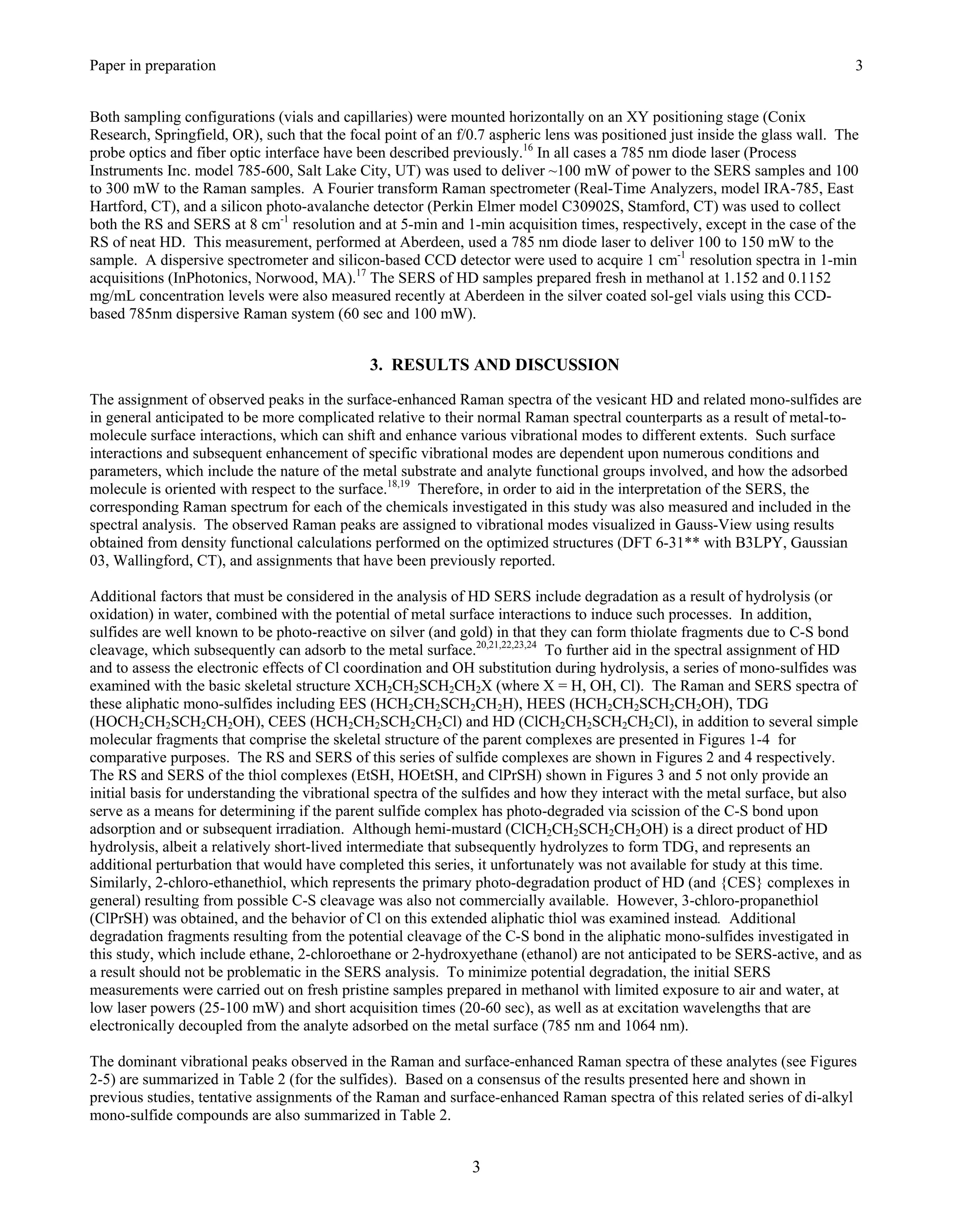 Paper in preparation                                                                                                         3


Both sampling configurations (vials and capillaries) were mounted horizontally on an XY positioning stage (Conix
Research, Springfield, OR), such that the focal point of an f/0.7 aspheric lens was positioned just inside the glass wall. The
probe optics and fiber optic interface have been described previously.16 In all cases a 785 nm diode laser (Process
Instruments Inc. model 785-600, Salt Lake City, UT) was used to deliver ~100 mW of power to the SERS samples and 100
to 300 mW to the Raman samples. A Fourier transform Raman spectrometer (Real-Time Analyzers, model IRA-785, East
Hartford, CT), and a silicon photo-avalanche detector (Perkin Elmer model C30902S, Stamford, CT) was used to collect
both the RS and SERS at 8 cm-1 resolution and at 5-min and 1-min acquisition times, respectively, except in the case of the
RS of neat HD. This measurement, performed at Aberdeen, used a 785 nm diode laser to deliver 100 to 150 mW to the
sample. A dispersive spectrometer and silicon-based CCD detector were used to acquire 1 cm-1 resolution spectra in 1-min
acquisitions (InPhotonics, Norwood, MA).17 The SERS of HD samples prepared fresh in methanol at 1.152 and 0.1152
mg/mL concentration levels were also measured recently at Aberdeen in the silver coated sol-gel vials using this CCD-
based 785nm dispersive Raman system (60 sec and 100 mW).


                                             3. RESULTS AND DISCUSSION

The assignment of observed peaks in the surface-enhanced Raman spectra of the vesicant HD and related mono-sulfides are
in general anticipated to be more complicated relative to their normal Raman spectral counterparts as a result of metal-to-
molecule surface interactions, which can shift and enhance various vibrational modes to different extents. Such surface
interactions and subsequent enhancement of specific vibrational modes are dependent upon numerous conditions and
parameters, which include the nature of the metal substrate and analyte functional groups involved, and how the adsorbed
molecule is oriented with respect to the surface.18,19 Therefore, in order to aid in the interpretation of the SERS, the
corresponding Raman spectrum for each of the chemicals investigated in this study was also measured and included in the
spectral analysis. The observed Raman peaks are assigned to vibrational modes visualized in Gauss-View using results
obtained from density functional calculations performed on the optimized structures (DFT 6-31** with B3LPY, Gaussian
03, Wallingford, CT), and assignments that have been previously reported.

Additional factors that must be considered in the analysis of HD SERS include degradation as a result of hydrolysis (or
oxidation) in water, combined with the potential of metal surface interactions to induce such processes. In addition,
sulfides are well known to be photo-reactive on silver (and gold) in that they can form thiolate fragments due to C-S bond
cleavage, which subsequently can adsorb to the metal surface.20,21,22,23,24 To further aid in the spectral assignment of HD
and to assess the electronic effects of Cl coordination and OH substitution during hydrolysis, a series of mono-sulfides was
examined with the basic skeletal structure XCH2CH2SCH2CH2X (where X = H, OH, Cl). The Raman and SERS spectra of
these aliphatic mono-sulfides including EES (HCH2CH2SCH2CH2H), HEES (HCH2CH2SCH2CH2OH), TDG
(HOCH2CH2SCH2CH2OH), CEES (HCH2CH2SCH2CH2Cl) and HD (ClCH2CH2SCH2CH2Cl), in addition to several simple
molecular fragments that comprise the skeletal structure of the parent complexes are presented in Figures 1-4 for
comparative purposes. The RS and SERS of this series of sulfide complexes are shown in Figures 2 and 4 respectively.
The RS and SERS of the thiol complexes (EtSH, HOEtSH, and ClPrSH) shown in Figures 3 and 5 not only provide an
initial basis for understanding the vibrational spectra of the sulfides and how they interact with the metal surface, but also
serve as a means for determining if the parent sulfide complex has photo-degraded via scission of the C-S bond upon
adsorption and or subsequent irradiation. Although hemi-mustard (ClCH2CH2SCH2CH2OH) is a direct product of HD
hydrolysis, albeit a relatively short-lived intermediate that subsequently hydrolyzes to form TDG, and represents an
additional perturbation that would have completed this series, it unfortunately was not available for study at this time.
Similarly, 2-chloro-ethanethiol, which represents the primary photo-degradation product of HD (and {CES} complexes in
general) resulting from possible C-S cleavage was also not commercially available. However, 3-chloro-propanethiol
(ClPrSH) was obtained, and the behavior of Cl on this extended aliphatic thiol was examined instead. Additional
degradation fragments resulting from the potential cleavage of the C-S bond in the aliphatic mono-sulfides investigated in
this study, which include ethane, 2-chloroethane or 2-hydroxyethane (ethanol) are not anticipated to be SERS-active, and as
a result should not be problematic in the SERS analysis. To minimize potential degradation, the initial SERS
measurements were carried out on fresh pristine samples prepared in methanol with limited exposure to air and water, at
low laser powers (25-100 mW) and short acquisition times (20-60 sec), as well as at excitation wavelengths that are
electronically decoupled from the analyte adsorbed on the metal surface (785 nm and 1064 nm).

The dominant vibrational peaks observed in the Raman and surface-enhanced Raman spectra of these analytes (see Figures
2-5) are summarized in Table 2 (for the sulfides). Based on a consensus of the results presented here and shown in
previous studies, tentative assignments of the Raman and surface-enhanced Raman spectra of this related series of di-alkyl
mono-sulfide compounds are also summarized in Table 2.


                                                              3
 