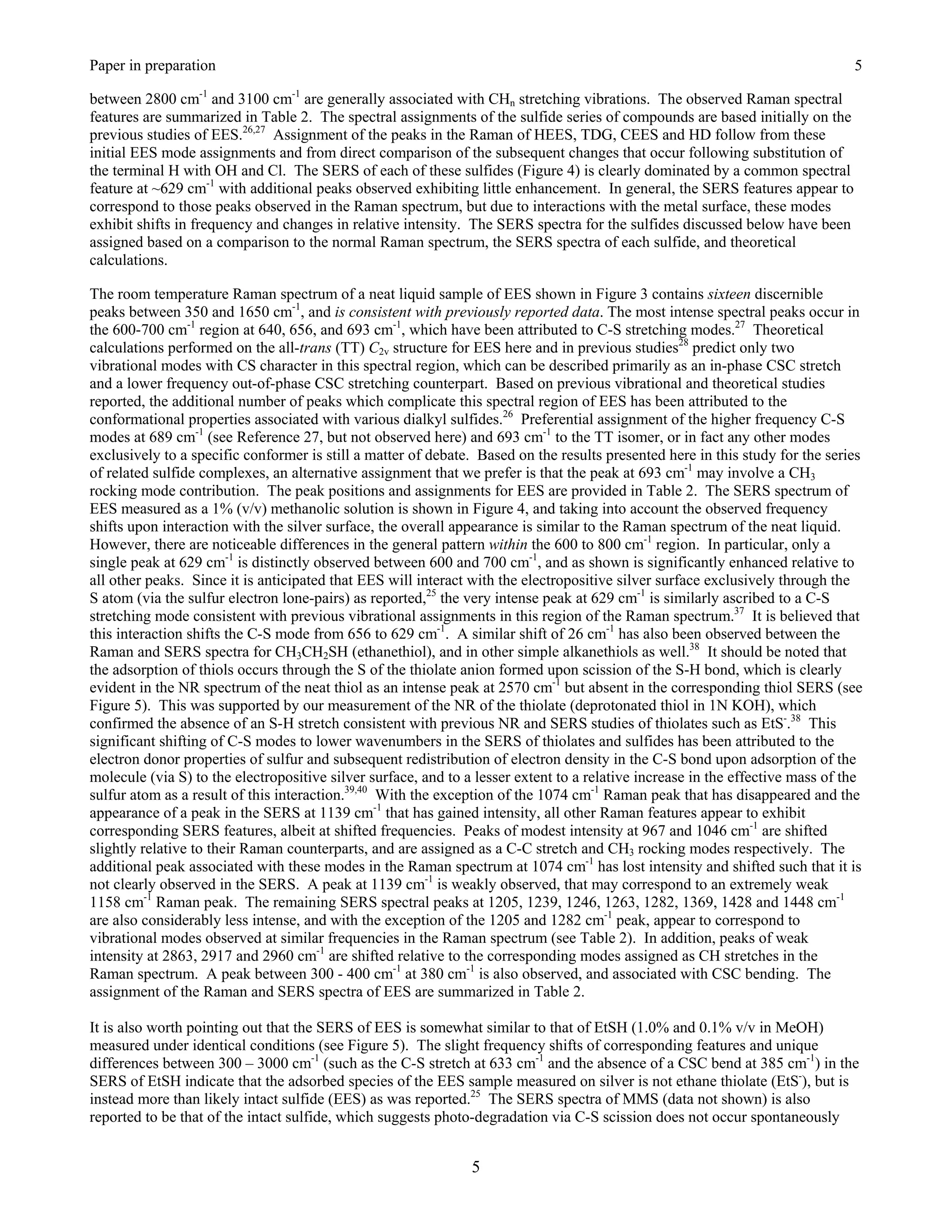Paper in preparation                                                                                                            5

between 2800 cm-1 and 3100 cm-1 are generally associated with CHn stretching vibrations. The observed Raman spectral
features are summarized in Table 2. The spectral assignments of the sulfide series of compounds are based initially on the
previous studies of EES.26,27 Assignment of the peaks in the Raman of HEES, TDG, CEES and HD follow from these
initial EES mode assignments and from direct comparison of the subsequent changes that occur following substitution of
the terminal H with OH and Cl. The SERS of each of these sulfides (Figure 4) is clearly dominated by a common spectral
feature at ~629 cm-1 with additional peaks observed exhibiting little enhancement. In general, the SERS features appear to
correspond to those peaks observed in the Raman spectrum, but due to interactions with the metal surface, these modes
exhibit shifts in frequency and changes in relative intensity. The SERS spectra for the sulfides discussed below have been
assigned based on a comparison to the normal Raman spectrum, the SERS spectra of each sulfide, and theoretical
calculations.

The room temperature Raman spectrum of a neat liquid sample of EES shown in Figure 3 contains sixteen discernible
peaks between 350 and 1650 cm-1, and is consistent with previously reported data. The most intense spectral peaks occur in
the 600-700 cm-1 region at 640, 656, and 693 cm-1, which have been attributed to C-S stretching modes.27 Theoretical
calculations performed on the all-trans (TT) C2v structure for EES here and in previous studies28 predict only two
vibrational modes with CS character in this spectral region, which can be described primarily as an in-phase CSC stretch
and a lower frequency out-of-phase CSC stretching counterpart. Based on previous vibrational and theoretical studies
reported, the additional number of peaks which complicate this spectral region of EES has been attributed to the
conformational properties associated with various dialkyl sulfides.26 Preferential assignment of the higher frequency C-S
modes at 689 cm-1 (see Reference 27, but not observed here) and 693 cm-1 to the TT isomer, or in fact any other modes
exclusively to a specific conformer is still a matter of debate. Based on the results presented here in this study for the series
of related sulfide complexes, an alternative assignment that we prefer is that the peak at 693 cm-1 may involve a CH3
rocking mode contribution. The peak positions and assignments for EES are provided in Table 2. The SERS spectrum of
EES measured as a 1% (v/v) methanolic solution is shown in Figure 4, and taking into account the observed frequency
shifts upon interaction with the silver surface, the overall appearance is similar to the Raman spectrum of the neat liquid.
However, there are noticeable differences in the general pattern within the 600 to 800 cm-1 region. In particular, only a
single peak at 629 cm-1 is distinctly observed between 600 and 700 cm-1, and as shown is significantly enhanced relative to
all other peaks. Since it is anticipated that EES will interact with the electropositive silver surface exclusively through the
S atom (via the sulfur electron lone-pairs) as reported,25 the very intense peak at 629 cm-1 is similarly ascribed to a C-S
stretching mode consistent with previous vibrational assignments in this region of the Raman spectrum.37 It is believed that
this interaction shifts the C-S mode from 656 to 629 cm-1. A similar shift of 26 cm-1 has also been observed between the
Raman and SERS spectra for CH3CH2SH (ethanethiol), and in other simple alkanethiols as well.38 It should be noted that
the adsorption of thiols occurs through the S of the thiolate anion formed upon scission of the S-H bond, which is clearly
evident in the NR spectrum of the neat thiol as an intense peak at 2570 cm-1 but absent in the corresponding thiol SERS (see
Figure 5). This was supported by our measurement of the NR of the thiolate (deprotonated thiol in 1N KOH), which
confirmed the absence of an S-H stretch consistent with previous NR and SERS studies of thiolates such as EtS-.38 This
significant shifting of C-S modes to lower wavenumbers in the SERS of thiolates and sulfides has been attributed to the
electron donor properties of sulfur and subsequent redistribution of electron density in the C-S bond upon adsorption of the
molecule (via S) to the electropositive silver surface, and to a lesser extent to a relative increase in the effective mass of the
sulfur atom as a result of this interaction.39,40 With the exception of the 1074 cm-1 Raman peak that has disappeared and the
appearance of a peak in the SERS at 1139 cm-1 that has gained intensity, all other Raman features appear to exhibit
corresponding SERS features, albeit at shifted frequencies. Peaks of modest intensity at 967 and 1046 cm-1 are shifted
slightly relative to their Raman counterparts, and are assigned as a C-C stretch and CH3 rocking modes respectively. The
additional peak associated with these modes in the Raman spectrum at 1074 cm-1 has lost intensity and shifted such that it is
not clearly observed in the SERS. A peak at 1139 cm-1 is weakly observed, that may correspond to an extremely weak
1158 cm-1 Raman peak. The remaining SERS spectral peaks at 1205, 1239, 1246, 1263, 1282, 1369, 1428 and 1448 cm-1
are also considerably less intense, and with the exception of the 1205 and 1282 cm-1 peak, appear to correspond to
vibrational modes observed at similar frequencies in the Raman spectrum (see Table 2). In addition, peaks of weak
intensity at 2863, 2917 and 2960 cm-1 are shifted relative to the corresponding modes assigned as CH stretches in the
Raman spectrum. A peak between 300 - 400 cm-1 at 380 cm-1 is also observed, and associated with CSC bending. The
assignment of the Raman and SERS spectra of EES are summarized in Table 2.

It is also worth pointing out that the SERS of EES is somewhat similar to that of EtSH (1.0% and 0.1% v/v in MeOH)
measured under identical conditions (see Figure 5). The slight frequency shifts of corresponding features and unique
differences between 300 – 3000 cm-1 (such as the C-S stretch at 633 cm-1 and the absence of a CSC bend at 385 cm-1) in the
SERS of EtSH indicate that the adsorbed species of the EES sample measured on silver is not ethane thiolate (EtS-), but is
instead more than likely intact sulfide (EES) as was reported.25 The SERS spectra of MMS (data not shown) is also
reported to be that of the intact sulfide, which suggests photo-degradation via C-S scission does not occur spontaneously


                                                                5
 