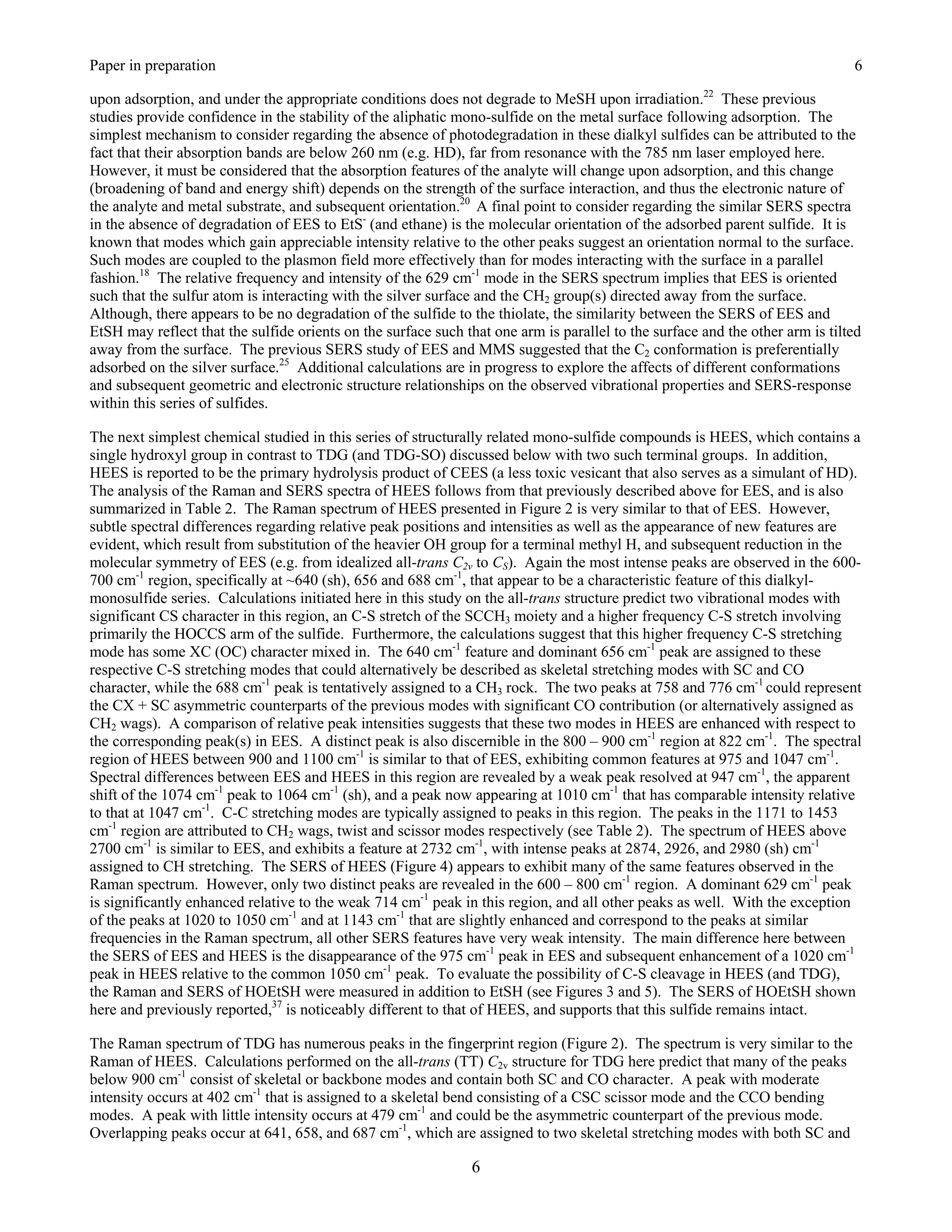 Paper in preparation                                                                                                           6

upon adsorption, and under the appropriate conditions does not degrade to MeSH upon irradiation.22 These previous
studies provide confidence in the stability of the aliphatic mono-sulfide on the metal surface following adsorption. The
simplest mechanism to consider regarding the absence of photodegradation in these dialkyl sulfides can be attributed to the
fact that their absorption bands are below 260 nm (e.g. HD), far from resonance with the 785 nm laser employed here.
However, it must be considered that the absorption features of the analyte will change upon adsorption, and this change
(broadening of band and energy shift) depends on the strength of the surface interaction, and thus the electronic nature of
the analyte and metal substrate, and subsequent orientation.20 A final point to consider regarding the similar SERS spectra
in the absence of degradation of EES to EtS- (and ethane) is the molecular orientation of the adsorbed parent sulfide. It is
known that modes which gain appreciable intensity relative to the other peaks suggest an orientation normal to the surface.
Such modes are coupled to the plasmon field more effectively than for modes interacting with the surface in a parallel
fashion.18 The relative frequency and intensity of the 629 cm-1 mode in the SERS spectrum implies that EES is oriented
such that the sulfur atom is interacting with the silver surface and the CH2 group(s) directed away from the surface.
Although, there appears to be no degradation of the sulfide to the thiolate, the similarity between the SERS of EES and
EtSH may reflect that the sulfide orients on the surface such that one arm is parallel to the surface and the other arm is tilted
away from the surface. The previous SERS study of EES and MMS suggested that the C2 conformation is preferentially
adsorbed on the silver surface.25 Additional calculations are in progress to explore the affects of different conformations
and subsequent geometric and electronic structure relationships on the observed vibrational properties and SERS-response
within this series of sulfides.

The next simplest chemical studied in this series of structurally related mono-sulfide compounds is HEES, which contains a
single hydroxyl group in contrast to TDG (and TDG-SO) discussed below with two such terminal groups. In addition,
HEES is reported to be the primary hydrolysis product of CEES (a less toxic vesicant that also serves as a simulant of HD).
The analysis of the Raman and SERS spectra of HEES follows from that previously described above for EES, and is also
summarized in Table 2. The Raman spectrum of HEES presented in Figure 2 is very similar to that of EES. However,
subtle spectral differences regarding relative peak positions and intensities as well as the appearance of new features are
evident, which result from substitution of the heavier OH group for a terminal methyl H, and subsequent reduction in the
molecular symmetry of EES (e.g. from idealized all-trans C2v to CS). Again the most intense peaks are observed in the 600-
700 cm-1 region, specifically at ~640 (sh), 656 and 688 cm-1, that appear to be a characteristic feature of this dialkyl-
monosulfide series. Calculations initiated here in this study on the all-trans structure predict two vibrational modes with
significant CS character in this region, an C-S stretch of the SCCH3 moiety and a higher frequency C-S stretch involving
primarily the HOCCS arm of the sulfide. Furthermore, the calculations suggest that this higher frequency C-S stretching
mode has some XC (OC) character mixed in. The 640 cm-1 feature and dominant 656 cm-1 peak are assigned to these
respective C-S stretching modes that could alternatively be described as skeletal stretching modes with SC and CO
character, while the 688 cm-1 peak is tentatively assigned to a CH3 rock. The two peaks at 758 and 776 cm-1 could represent
the CX + SC asymmetric counterparts of the previous modes with significant CO contribution (or alternatively assigned as
CH2 wags). A comparison of relative peak intensities suggests that these two modes in HEES are enhanced with respect to
the corresponding peak(s) in EES. A distinct peak is also discernible in the 800 – 900 cm-1 region at 822 cm-1. The spectral
region of HEES between 900 and 1100 cm-1 is similar to that of EES, exhibiting common features at 975 and 1047 cm-1.
Spectral differences between EES and HEES in this region are revealed by a weak peak resolved at 947 cm-1, the apparent
shift of the 1074 cm-1 peak to 1064 cm-1 (sh), and a peak now appearing at 1010 cm-1 that has comparable intensity relative
to that at 1047 cm-1. C-C stretching modes are typically assigned to peaks in this region. The peaks in the 1171 to 1453
cm-1 region are attributed to CH2 wags, twist and scissor modes respectively (see Table 2). The spectrum of HEES above
2700 cm-1 is similar to EES, and exhibits a feature at 2732 cm-1, with intense peaks at 2874, 2926, and 2980 (sh) cm-1
assigned to CH stretching. The SERS of HEES (Figure 4) appears to exhibit many of the same features observed in the
Raman spectrum. However, only two distinct peaks are revealed in the 600 – 800 cm-1 region. A dominant 629 cm-1 peak
is significantly enhanced relative to the weak 714 cm-1 peak in this region, and all other peaks as well. With the exception
of the peaks at 1020 to 1050 cm-1 and at 1143 cm-1 that are slightly enhanced and correspond to the peaks at similar
frequencies in the Raman spectrum, all other SERS features have very weak intensity. The main difference here between
the SERS of EES and HEES is the disappearance of the 975 cm-1 peak in EES and subsequent enhancement of a 1020 cm-1
peak in HEES relative to the common 1050 cm-1 peak. To evaluate the possibility of C-S cleavage in HEES (and TDG),
the Raman and SERS of HOEtSH were measured in addition to EtSH (see Figures 3 and 5). The SERS of HOEtSH shown
here and previously reported,37 is noticeably different to that of HEES, and supports that this sulfide remains intact.

The Raman spectrum of TDG has numerous peaks in the fingerprint region (Figure 2). The spectrum is very similar to the
Raman of HEES. Calculations performed on the all-trans (TT) C2v structure for TDG here predict that many of the peaks
below 900 cm-1 consist of skeletal or backbone modes and contain both SC and CO character. A peak with moderate
intensity occurs at 402 cm-1 that is assigned to a skeletal bend consisting of a CSC scissor mode and the CCO bending
modes. A peak with little intensity occurs at 479 cm-1 and could be the asymmetric counterpart of the previous mode.
Overlapping peaks occur at 641, 658, and 687 cm-1, which are assigned to two skeletal stretching modes with both SC and

                                                               6
 