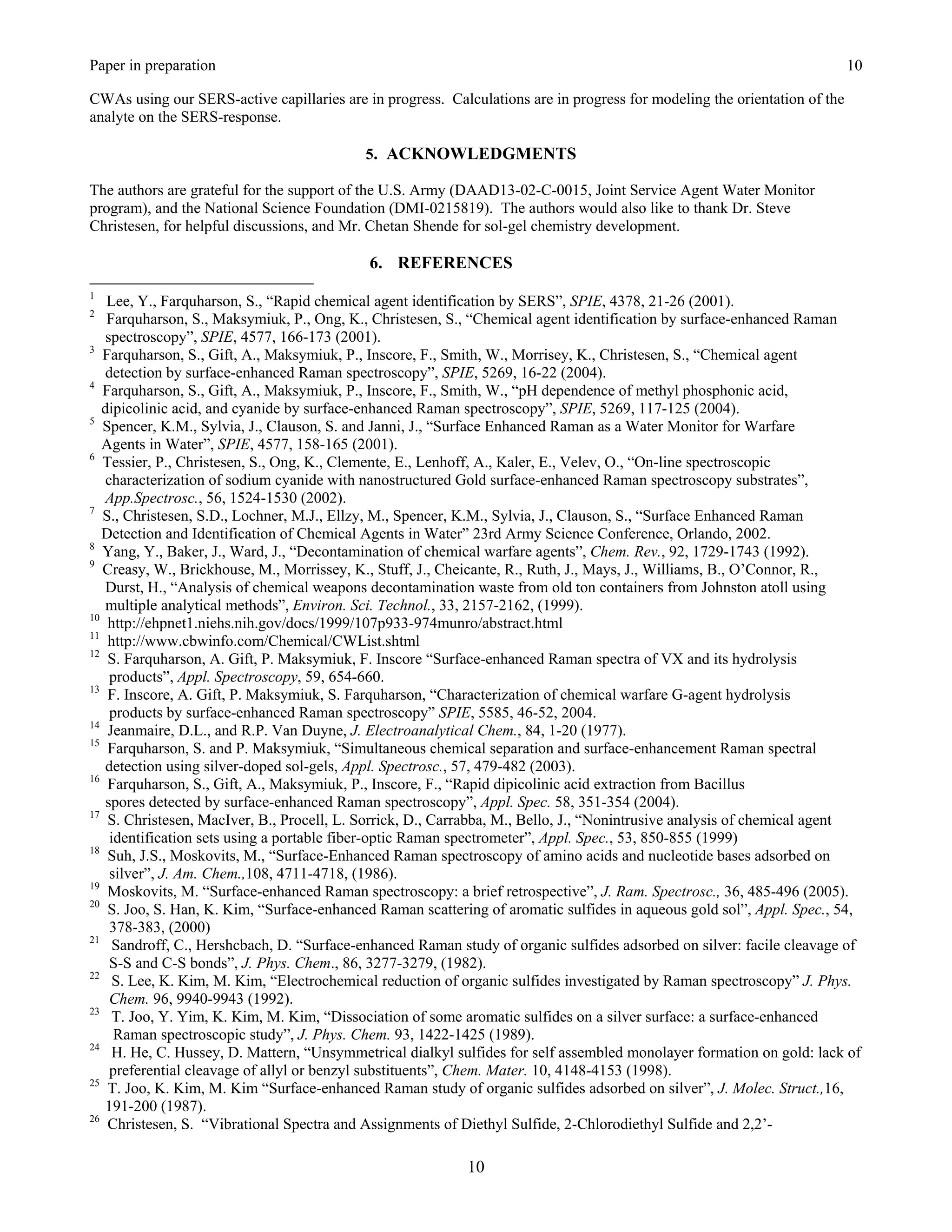 Paper in preparation                                                                                                       10

CWAs using our SERS-active capillaries are in progress. Calculations are in progress for modeling the orientation of the
analyte on the SERS-response.

                                            5. ACKNOWLEDGMENTS

The authors are grateful for the support of the U.S. Army (DAAD13-02-C-0015, Joint Service Agent Water Monitor
program), and the National Science Foundation (DMI-0215819). The authors would also like to thank Dr. Steve
Christesen, for helpful discussions, and Mr. Chetan Shende for sol-gel chemistry development.

                                            6. REFERENCES
1
    Lee, Y., Farquharson, S., “Rapid chemical agent identification by SERS”, SPIE, 4378, 21-26 (2001).
2
    Farquharson, S., Maksymiuk, P., Ong, K., Christesen, S., “Chemical agent identification by surface-enhanced Raman
    spectroscopy”, SPIE, 4577, 166-173 (2001).
3
   Farquharson, S., Gift, A., Maksymiuk, P., Inscore, F., Smith, W., Morrisey, K., Christesen, S., “Chemical agent
    detection by surface-enhanced Raman spectroscopy”, SPIE, 5269, 16-22 (2004).
4
   Farquharson, S., Gift, A., Maksymiuk, P., Inscore, F., Smith, W., “pH dependence of methyl phosphonic acid,
   dipicolinic acid, and cyanide by surface-enhanced Raman spectroscopy”, SPIE, 5269, 117-125 (2004).
5
   Spencer, K.M., Sylvia, J., Clauson, S. and Janni, J., “Surface Enhanced Raman as a Water Monitor for Warfare
   Agents in Water”, SPIE, 4577, 158-165 (2001).
6
   Tessier, P., Christesen, S., Ong, K., Clemente, E., Lenhoff, A., Kaler, E., Velev, O., “On-line spectroscopic
    characterization of sodium cyanide with nanostructured Gold surface-enhanced Raman spectroscopy substrates”,
    App.Spectrosc., 56, 1524-1530 (2002).
7
   S., Christesen, S.D., Lochner, M.J., Ellzy, M., Spencer, K.M., Sylvia, J., Clauson, S., “Surface Enhanced Raman
   Detection and Identification of Chemical Agents in Water” 23rd Army Science Conference, Orlando, 2002.
8
   Yang, Y., Baker, J., Ward, J., “Decontamination of chemical warfare agents”, Chem. Rev., 92, 1729-1743 (1992).
9
   Creasy, W., Brickhouse, M., Morrissey, K., Stuff, J., Cheicante, R., Ruth, J., Mays, J., Williams, B., O’Connor, R.,
    Durst, H., “Analysis of chemical weapons decontamination waste from old ton containers from Johnston atoll using
    multiple analytical methods”, Environ. Sci. Technol., 33, 2157-2162, (1999).
10
    http://ehpnet1.niehs.nih.gov/docs/1999/107p933-974munro/abstract.html
11
    http://www.cbwinfo.com/Chemical/CWList.shtml
12
    S. Farquharson, A. Gift, P. Maksymiuk, F. Inscore “Surface-enhanced Raman spectra of VX and its hydrolysis
     products”, Appl. Spectroscopy, 59, 654-660.
13
    F. Inscore, A. Gift, P. Maksymiuk, S. Farquharson, “Characterization of chemical warfare G-agent hydrolysis
     products by surface-enhanced Raman spectroscopy” SPIE, 5585, 46-52, 2004.
14
    Jeanmaire, D.L., and R.P. Van Duyne, J. Electroanalytical Chem., 84, 1-20 (1977).
15
    Farquharson, S. and P. Maksymiuk, “Simultaneous chemical separation and surface-enhancement Raman spectral
    detection using silver-doped sol-gels, Appl. Spectrosc., 57, 479-482 (2003).
16
    Farquharson, S., Gift, A., Maksymiuk, P., Inscore, F., “Rapid dipicolinic acid extraction from Bacillus
    spores detected by surface-enhanced Raman spectroscopy”, Appl. Spec. 58, 351-354 (2004).
17
    S. Christesen, MacIver, B., Procell, L. Sorrick, D., Carrabba, M., Bello, J., “Nonintrusive analysis of chemical agent
     identification sets using a portable fiber-optic Raman spectrometer”, Appl. Spec., 53, 850-855 (1999)
18
    Suh, J.S., Moskovits, M., “Surface-Enhanced Raman spectroscopy of amino acids and nucleotide bases adsorbed on
     silver”, J. Am. Chem.,108, 4711-4718, (1986).
19
    Moskovits, M. “Surface-enhanced Raman spectroscopy: a brief retrospective”, J. Ram. Spectrosc., 36, 485-496 (2005).
20
    S. Joo, S. Han, K. Kim, “Surface-enhanced Raman scattering of aromatic sulfides in aqueous gold sol”, Appl. Spec., 54,
     378-383, (2000)
21
      Sandroff, C., Hershcbach, D. “Surface-enhanced Raman study of organic sulfides adsorbed on silver: facile cleavage of
     S-S and C-S bonds”, J. Phys. Chem., 86, 3277-3279, (1982).
22
      S. Lee, K. Kim, M. Kim, “Electrochemical reduction of organic sulfides investigated by Raman spectroscopy” J. Phys.
     Chem. 96, 9940-9943 (1992).
23
      T. Joo, Y. Yim, K. Kim, M. Kim, “Dissociation of some aromatic sulfides on a silver surface: a surface-enhanced
      Raman spectroscopic study”, J. Phys. Chem. 93, 1422-1425 (1989).
24
      H. He, C. Hussey, D. Mattern, “Unsymmetrical dialkyl sulfides for self assembled monolayer formation on gold: lack of
     preferential cleavage of allyl or benzyl substituents”, Chem. Mater. 10, 4148-4153 (1998).
25
    T. Joo, K. Kim, M. Kim “Surface-enhanced Raman study of organic sulfides adsorbed on silver”, J. Molec. Struct.,16,
    191-200 (1987).
26
    Christesen, S. “Vibrational Spectra and Assignments of Diethyl Sulfide, 2-Chlorodiethyl Sulfide and 2,2’-

                                                            10
 