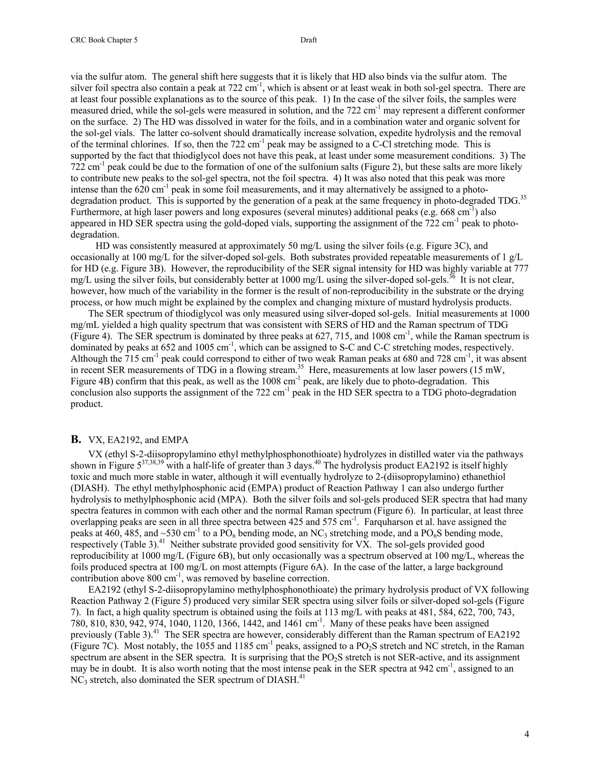 CRC Book Chapter 5                                          Draft



via the sulfur atom. The general shift here suggests that it is likely that HD also binds via the sulfur atom. The
silver foil spectra also contain a peak at 722 cm-1, which is absent or at least weak in both sol-gel spectra. There are
at least four possible explanations as to the source of this peak. 1) In the case of the silver foils, the samples were
measured dried, while the sol-gels were measured in solution, and the 722 cm-1 may represent a different conformer
on the surface. 2) The HD was dissolved in water for the foils, and in a combination water and organic solvent for
the sol-gel vials. The latter co-solvent should dramatically increase solvation, expedite hydrolysis and the removal
of the terminal chlorines. If so, then the 722 cm-1 peak may be assigned to a C-Cl stretching mode. This is
supported by the fact that thiodiglycol does not have this peak, at least under some measurement conditions. 3) The
722 cm-1 peak could be due to the formation of one of the sulfonium salts (Figure 2), but these salts are more likely
to contribute new peaks to the sol-gel spectra, not the foil spectra. 4) It was also noted that this peak was more
intense than the 620 cm-1 peak in some foil measurements, and it may alternatively be assigned to a photo-
degradation product. This is supported by the generation of a peak at the same frequency in photo-degraded TDG.35
Furthermore, at high laser powers and long exposures (several minutes) additional peaks (e.g. 668 cm-1) also
appeared in HD SER spectra using the gold-doped vials, supporting the assignment of the 722 cm-1 peak to photo-
degradation.
       HD was consistently measured at approximately 50 mg/L using the silver foils (e.g. Figure 3C), and
occasionally at 100 mg/L for the silver-doped sol-gels. Both substrates provided repeatable measurements of 1 g/L
for HD (e.g. Figure 3B). However, the reproducibility of the SER signal intensity for HD was highly variable at 777
mg/L using the silver foils, but considerably better at 1000 mg/L using the silver-doped sol-gels.36 It is not clear,
however, how much of the variability in the former is the result of non-reproducibility in the substrate or the drying
process, or how much might be explained by the complex and changing mixture of mustard hydrolysis products.
     The SER spectrum of thiodiglycol was only measured using silver-doped sol-gels. Initial measurements at 1000
mg/mL yielded a high quality spectrum that was consistent with SERS of HD and the Raman spectrum of TDG
(Figure 4). The SER spectrum is dominated by three peaks at 627, 715, and 1008 cm-1, while the Raman spectrum is
dominated by peaks at 652 and 1005 cm-1, which can be assigned to S-C and C-C stretching modes, respectively.
Although the 715 cm-1 peak could correspond to either of two weak Raman peaks at 680 and 728 cm-1, it was absent
in recent SER measurements of TDG in a flowing stream.35 Here, measurements at low laser powers (15 mW,
Figure 4B) confirm that this peak, as well as the 1008 cm-1 peak, are likely due to photo-degradation. This
conclusion also supports the assignment of the 722 cm-1 peak in the HD SER spectra to a TDG photo-degradation
product.


B. VX, EA2192, and EMPA
     VX (ethyl S-2-diisopropylamino ethyl methylphosphonothioate) hydrolyzes in distilled water via the pathways
shown in Figure 537,38,39 with a half-life of greater than 3 days.40 The hydrolysis product EA2192 is itself highly
toxic and much more stable in water, although it will eventually hydrolyze to 2-(diisopropylamino) ethanethiol
(DIASH). The ethyl methylphosphonic acid (EMPA) product of Reaction Pathway 1 can also undergo further
hydrolysis to methylphosphonic acid (MPA). Both the silver foils and sol-gels produced SER spectra that had many
spectra features in common with each other and the normal Raman spectrum (Figure 6). In particular, at least three
overlapping peaks are seen in all three spectra between 425 and 575 cm-1. Farquharson et al. have assigned the
peaks at 460, 485, and ~530 cm-1 to a POn bending mode, an NC3 stretching mode, and a POnS bending mode,
respectively (Table 3).41 Neither substrate provided good sensitivity for VX. The sol-gels provided good
reproducibility at 1000 mg/L (Figure 6B), but only occasionally was a spectrum observed at 100 mg/L, whereas the
foils produced spectra at 100 mg/L on most attempts (Figure 6A). In the case of the latter, a large background
contribution above 800 cm-1, was removed by baseline correction.
     EA2192 (ethyl S-2-diisopropylamino methylphosphonothioate) the primary hydrolysis product of VX following
Reaction Pathway 2 (Figure 5) produced very similar SER spectra using silver foils or silver-doped sol-gels (Figure
7). In fact, a high quality spectrum is obtained using the foils at 113 mg/L with peaks at 481, 584, 622, 700, 743,
780, 810, 830, 942, 974, 1040, 1120, 1366, 1442, and 1461 cm-1. Many of these peaks have been assigned
previously (Table 3).41 The SER spectra are however, considerably different than the Raman spectrum of EA2192
(Figure 7C). Most notably, the 1055 and 1185 cm-1 peaks, assigned to a PO2S stretch and NC stretch, in the Raman
spectrum are absent in the SER spectra. It is surprising that the PO2S stretch is not SER-active, and its assignment
may be in doubt. It is also worth noting that the most intense peak in the SER spectra at 942 cm-1, assigned to an
NC3 stretch, also dominated the SER spectrum of DIASH.41




                                                                                                                      4
 