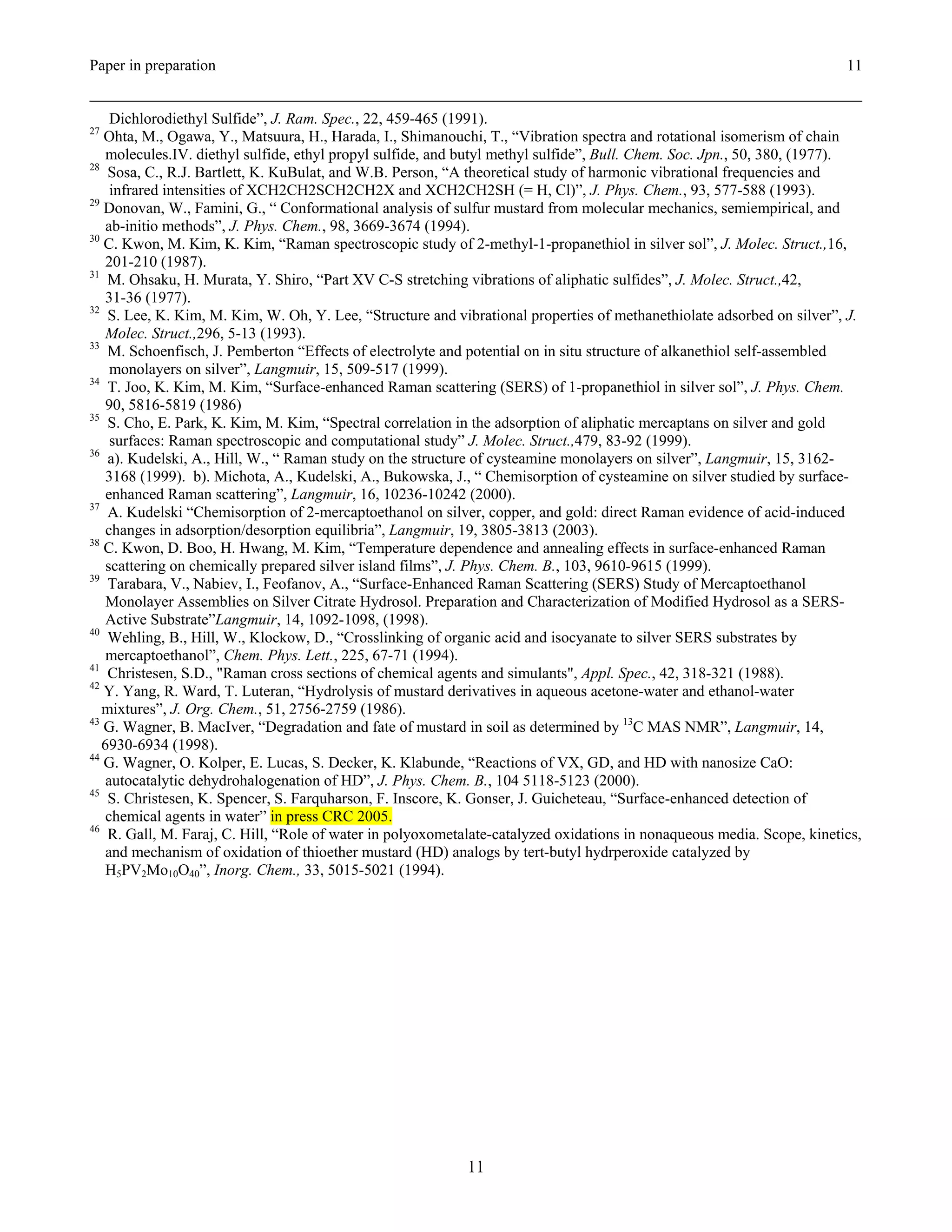 Paper in preparation                                                                                                     11


     Dichlorodiethyl Sulfide”, J. Ram. Spec., 22, 459-465 (1991).
27
   Ohta, M., Ogawa, Y., Matsuura, H., Harada, I., Shimanouchi, T., “Vibration spectra and rotational isomerism of chain
    molecules.IV. diethyl sulfide, ethyl propyl sulfide, and butyl methyl sulfide”, Bull. Chem. Soc. Jpn., 50, 380, (1977).
28
    Sosa, C., R.J. Bartlett, K. KuBulat, and W.B. Person, “A theoretical study of harmonic vibrational frequencies and
     infrared intensities of XCH2CH2SCH2CH2X and XCH2CH2SH (= H, Cl)”, J. Phys. Chem., 93, 577-588 (1993).
29
   Donovan, W., Famini, G., “ Conformational analysis of sulfur mustard from molecular mechanics, semiempirical, and
    ab-initio methods”, J. Phys. Chem., 98, 3669-3674 (1994).
30
   C. Kwon, M. Kim, K. Kim, “Raman spectroscopic study of 2-methyl-1-propanethiol in silver sol”, J. Molec. Struct.,16,
    201-210 (1987).
31
    M. Ohsaku, H. Murata, Y. Shiro, “Part XV C-S stretching vibrations of aliphatic sulfides”, J. Molec. Struct.,42,
    31-36 (1977).
32
    S. Lee, K. Kim, M. Kim, W. Oh, Y. Lee, “Structure and vibrational properties of methanethiolate adsorbed on silver”, J.
    Molec. Struct.,296, 5-13 (1993).
33
    M. Schoenfisch, J. Pemberton “Effects of electrolyte and potential on in situ structure of alkanethiol self-assembled
     monolayers on silver”, Langmuir, 15, 509-517 (1999).
34
    T. Joo, K. Kim, M. Kim, “Surface-enhanced Raman scattering (SERS) of 1-propanethiol in silver sol”, J. Phys. Chem.
    90, 5816-5819 (1986)
35
    S. Cho, E. Park, K. Kim, M. Kim, “Spectral correlation in the adsorption of aliphatic mercaptans on silver and gold
     surfaces: Raman spectroscopic and computational study” J. Molec. Struct.,479, 83-92 (1999).
36
    a). Kudelski, A., Hill, W., “ Raman study on the structure of cysteamine monolayers on silver”, Langmuir, 15, 3162-
    3168 (1999). b). Michota, A., Kudelski, A., Bukowska, J., “ Chemisorption of cysteamine on silver studied by surface-
    enhanced Raman scattering”, Langmuir, 16, 10236-10242 (2000).
37
    A. Kudelski “Chemisorption of 2-mercaptoethanol on silver, copper, and gold: direct Raman evidence of acid-induced
    changes in adsorption/desorption equilibria”, Langmuir, 19, 3805-3813 (2003).
38
   C. Kwon, D. Boo, H. Hwang, M. Kim, “Temperature dependence and annealing effects in surface-enhanced Raman
    scattering on chemically prepared silver island films”, J. Phys. Chem. B., 103, 9610-9615 (1999).
39
    Tarabara, V., Nabiev, I., Feofanov, A., “Surface-Enhanced Raman Scattering (SERS) Study of Mercaptoethanol
    Monolayer Assemblies on Silver Citrate Hydrosol. Preparation and Characterization of Modified Hydrosol as a SERS-
    Active Substrate”Langmuir, 14, 1092-1098, (1998).
40
    Wehling, B., Hill, W., Klockow, D., “Crosslinking of organic acid and isocyanate to silver SERS substrates by
    mercaptoethanol”, Chem. Phys. Lett., 225, 67-71 (1994).
41
    Christesen, S.D., "Raman cross sections of chemical agents and simulants", Appl. Spec., 42, 318-321 (1988).
42
   Y. Yang, R. Ward, T. Luteran, “Hydrolysis of mustard derivatives in aqueous acetone-water and ethanol-water
   mixtures”, J. Org. Chem., 51, 2756-2759 (1986).
43
   G. Wagner, B. MacIver, “Degradation and fate of mustard in soil as determined by 13C MAS NMR”, Langmuir, 14,
   6930-6934 (1998).
44
   G. Wagner, O. Kolper, E. Lucas, S. Decker, K. Klabunde, “Reactions of VX, GD, and HD with nanosize CaO:
    autocatalytic dehydrohalogenation of HD”, J. Phys. Chem. B., 104 5118-5123 (2000).
45
    S. Christesen, K. Spencer, S. Farquharson, F. Inscore, K. Gonser, J. Guicheteau, “Surface-enhanced detection of
    chemical agents in water” in press CRC 2005.
46
    R. Gall, M. Faraj, C. Hill, “Role of water in polyoxometalate-catalyzed oxidations in nonaqueous media. Scope, kinetics,
    and mechanism of oxidation of thioether mustard (HD) analogs by tert-butyl hydrperoxide catalyzed by
    H5PV2Mo10O40”, Inorg. Chem., 33, 5015-5021 (1994).




                                                            11
 