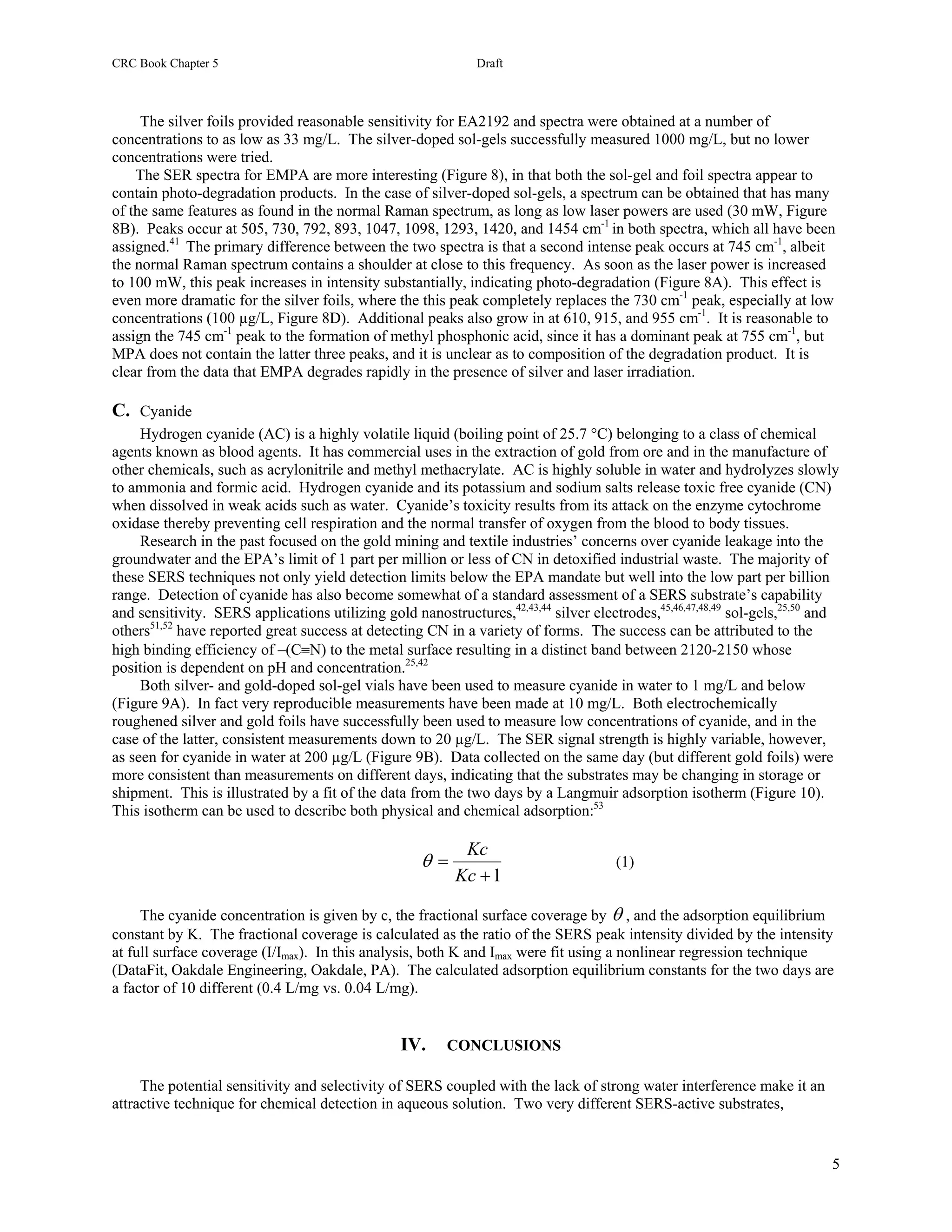 CRC Book Chapter 5                                            Draft



     The silver foils provided reasonable sensitivity for EA2192 and spectra were obtained at a number of
concentrations to as low as 33 mg/L. The silver-doped sol-gels successfully measured 1000 mg/L, but no lower
concentrations were tried.
    The SER spectra for EMPA are more interesting (Figure 8), in that both the sol-gel and foil spectra appear to
contain photo-degradation products. In the case of silver-doped sol-gels, a spectrum can be obtained that has many
of the same features as found in the normal Raman spectrum, as long as low laser powers are used (30 mW, Figure
8B). Peaks occur at 505, 730, 792, 893, 1047, 1098, 1293, 1420, and 1454 cm-1 in both spectra, which all have been
assigned.41 The primary difference between the two spectra is that a second intense peak occurs at 745 cm-1, albeit
the normal Raman spectrum contains a shoulder at close to this frequency. As soon as the laser power is increased
to 100 mW, this peak increases in intensity substantially, indicating photo-degradation (Figure 8A). This effect is
even more dramatic for the silver foils, where the this peak completely replaces the 730 cm-1 peak, especially at low
concentrations (100 µg/L, Figure 8D). Additional peaks also grow in at 610, 915, and 955 cm-1. It is reasonable to
assign the 745 cm-1 peak to the formation of methyl phosphonic acid, since it has a dominant peak at 755 cm-1, but
MPA does not contain the latter three peaks, and it is unclear as to composition of the degradation product. It is
clear from the data that EMPA degrades rapidly in the presence of silver and laser irradiation.

C. Cyanide
     Hydrogen cyanide (AC) is a highly volatile liquid (boiling point of 25.7 °C) belonging to a class of chemical
agents known as blood agents. It has commercial uses in the extraction of gold from ore and in the manufacture of
other chemicals, such as acrylonitrile and methyl methacrylate. AC is highly soluble in water and hydrolyzes slowly
to ammonia and formic acid. Hydrogen cyanide and its potassium and sodium salts release toxic free cyanide (CN)
when dissolved in weak acids such as water. Cyanide’s toxicity results from its attack on the enzyme cytochrome
oxidase thereby preventing cell respiration and the normal transfer of oxygen from the blood to body tissues.
     Research in the past focused on the gold mining and textile industries’ concerns over cyanide leakage into the
groundwater and the EPA’s limit of 1 part per million or less of CN in detoxified industrial waste. The majority of
these SERS techniques not only yield detection limits below the EPA mandate but well into the low part per billion
range. Detection of cyanide has also become somewhat of a standard assessment of a SERS substrate’s capability
and sensitivity. SERS applications utilizing gold nanostructures,42,43,44 silver electrodes,45,46,47,48,49 sol-gels,25,50 and
others51,52 have reported great success at detecting CN in a variety of forms. The success can be attributed to the
high binding efficiency of –(C≡N) to the metal surface resulting in a distinct band between 2120-2150 whose
position is dependent on pH and concentration.25,42
     Both silver- and gold-doped sol-gel vials have been used to measure cyanide in water to 1 mg/L and below
(Figure 9A). In fact very reproducible measurements have been made at 10 mg/L. Both electrochemically
roughened silver and gold foils have successfully been used to measure low concentrations of cyanide, and in the
case of the latter, consistent measurements down to 20 µg/L. The SER signal strength is highly variable, however,
as seen for cyanide in water at 200 µg/L (Figure 9B). Data collected on the same day (but different gold foils) were
more consistent than measurements on different days, indicating that the substrates may be changing in storage or
shipment. This is illustrated by a fit of the data from the two days by a Langmuir adsorption isotherm (Figure 10).
This isotherm can be used to describe both physical and chemical adsorption:53

                                                            Kc
                                                     θ=                               (1)
                                                           Kc + 1

     The cyanide concentration is given by c, the fractional surface coverage by θ , and the adsorption equilibrium
constant by K. The fractional coverage is calculated as the ratio of the SERS peak intensity divided by the intensity
at full surface coverage (I/Imax). In this analysis, both K and Imax were fit using a nonlinear regression technique
(DataFit, Oakdale Engineering, Oakdale, PA). The calculated adsorption equilibrium constants for the two days are
a factor of 10 different (0.4 L/mg vs. 0.04 L/mg).


                                                 IV.     CONCLUSIONS

     The potential sensitivity and selectivity of SERS coupled with the lack of strong water interference make it an
attractive technique for chemical detection in aqueous solution. Two very different SERS-active substrates,


                                                                                                                           5
 