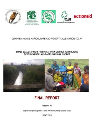 CLIMATE CHANGE AGRICULTURE AND POVERTY ALLEVIATION –CCAP

SMALL SCALE FARMERS PARTICIPATION IN DISTRICT AGRICULTURE
DEVELOPMENT PLANS-DADPS IN KILOSA DISTRICT

FINAL REPORT
Prepared By
Stephen Joseph Nyagonde- Centre of Climate Change Studies-UDSM

JUNE 2013

 