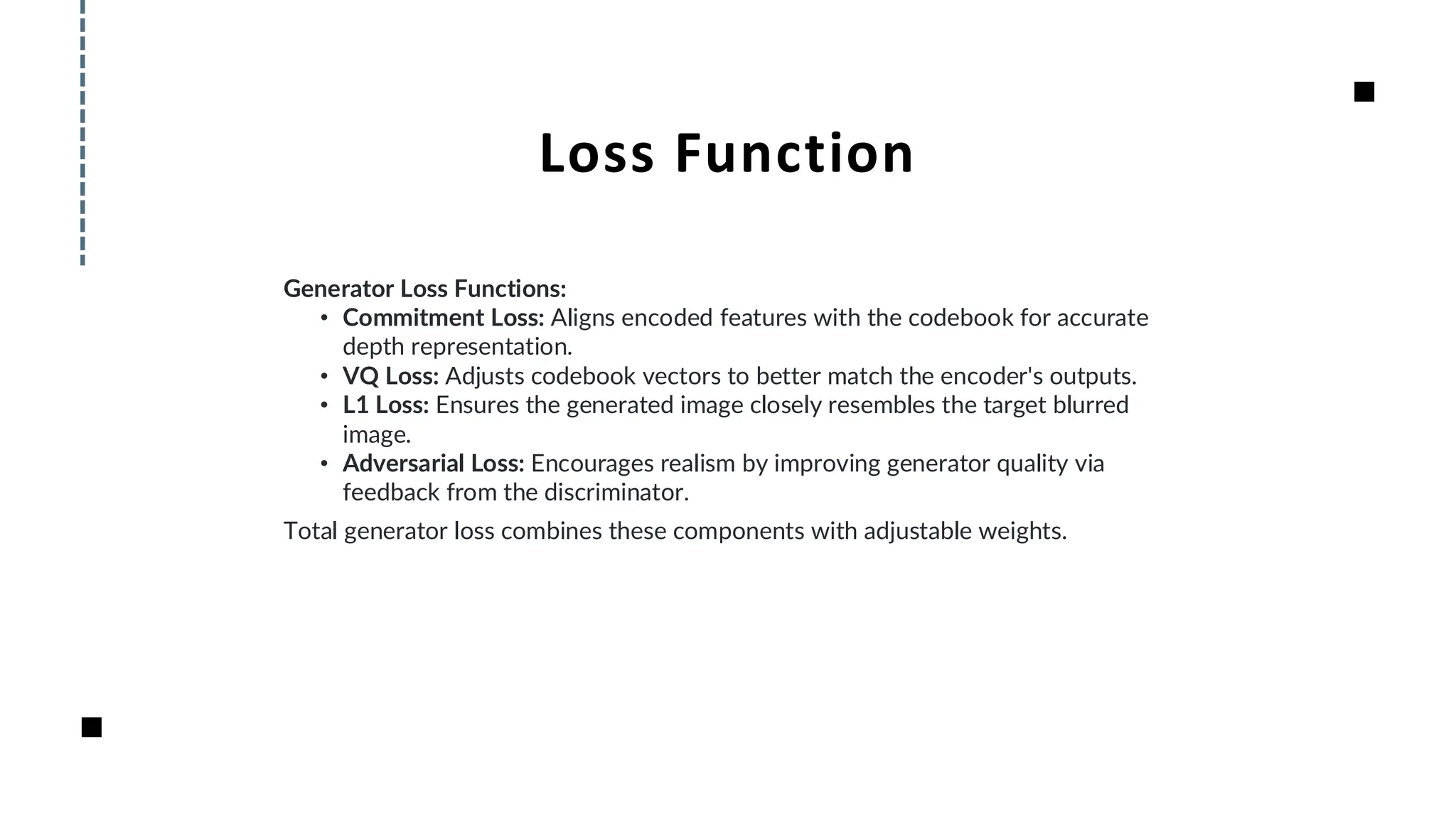 Loss Function
Generator Loss Functions:
• Commitment Loss: Aligns encoded features with the codebook for accurate
depth representation.
• VQ Loss: Adjusts codebook vectors to better match the encoder's outputs.
• L1 Loss: Ensures the generated image closely resembles the target blurred
image.
• Adversarial Loss: Encourages realism by improving generator quality via
feedback from the discriminator.
Total generator loss combines these components with adjustable weights.
 