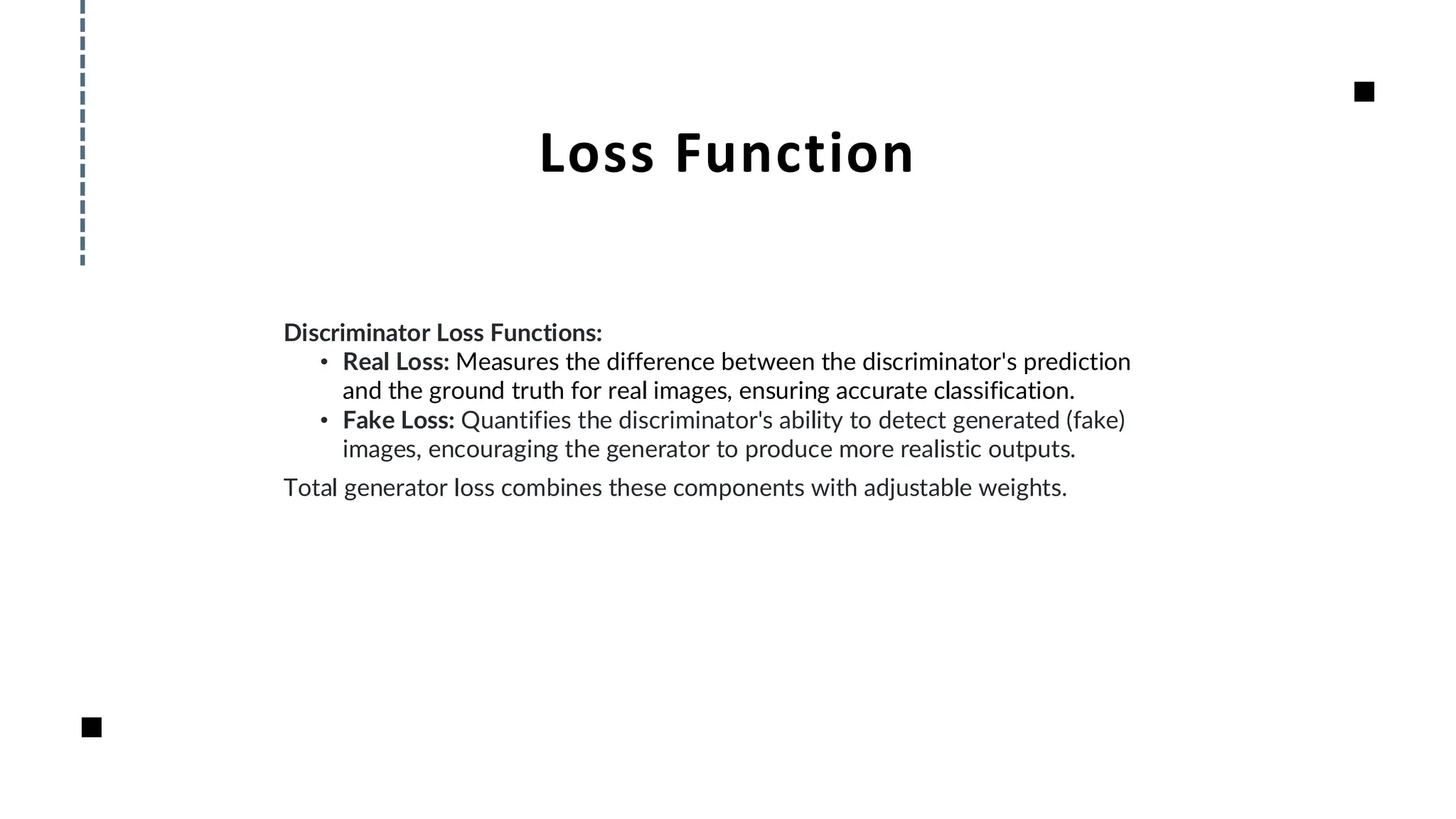 Loss Function
Discriminator Loss Functions:
• Real Loss: Measures the difference between the discriminator's prediction
and the ground truth for real images, ensuring accurate classification.
• Fake Loss: Quantifies the discriminator's ability to detect generated (fake)
images, encouraging the generator to produce more realistic outputs.
Total generator loss combines these components with adjustable weights.
 