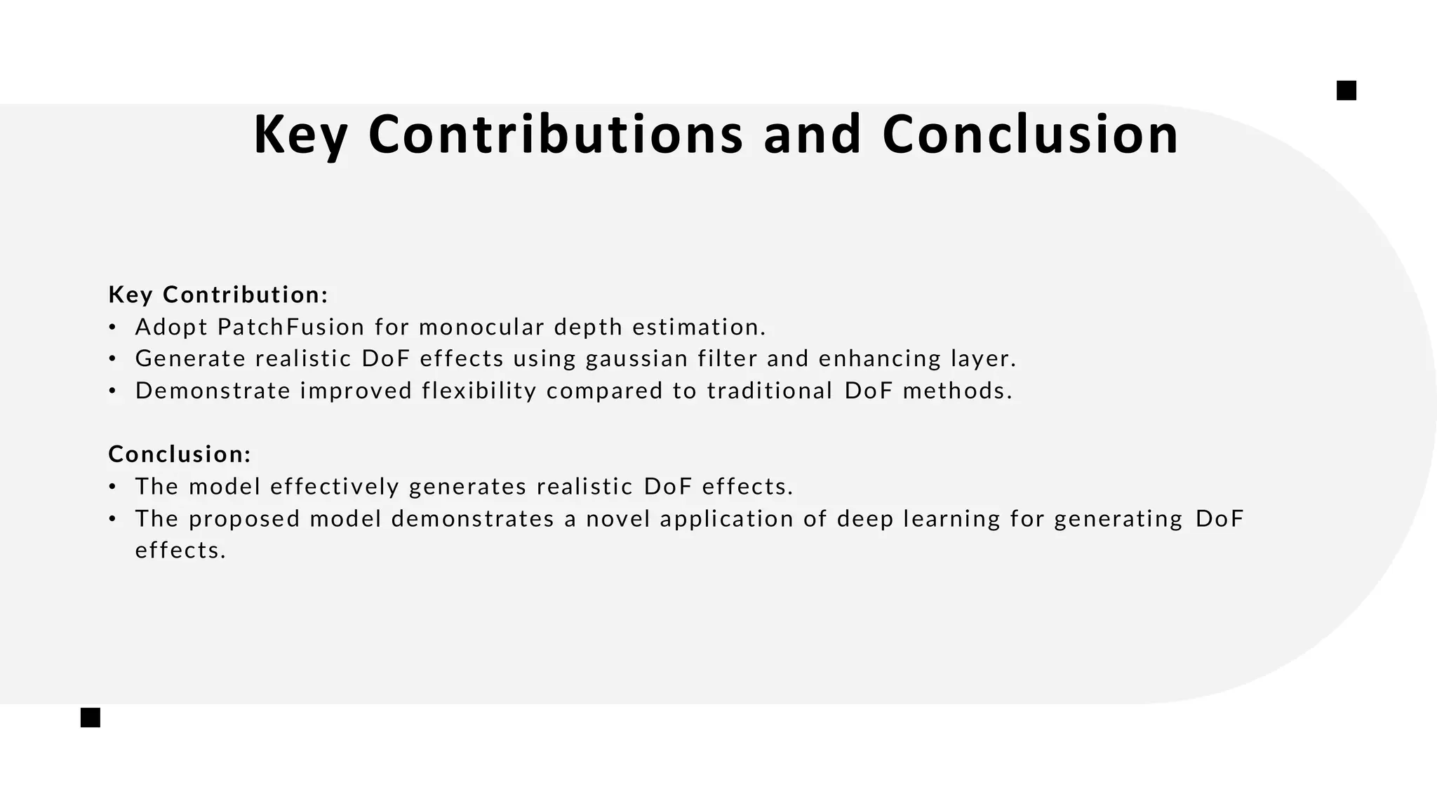 Key Contributions and Conclusion
Key Contribution:
• Adopt PatchFusion for monocular depth estimation.
• Generate realistic DoF effects using gaussian filter and enhancing layer.
• Demonstrate improved flexibility compared to traditional DoF methods.
Conclusion:
• The model effectively generates realistic DoF effects.
• The proposed model demonstrates a novel application of deep learning for generating DoF
effects.
 