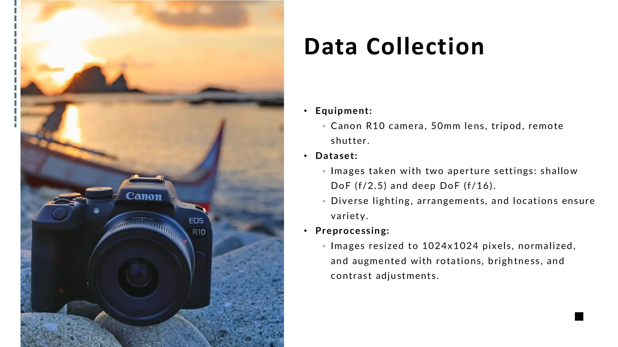 Data Collection
• Equipment:
。 Canon R10 camera, 50mm lens, tripod, remote
shutter.
• Dataset:
。 Images taken with two aperture settings: shallow
DoF (f/2.5) and deep DoF (f/16).
。 Diverse lighting, arrangements, and locations ensure
variety.
• Preprocessing:
。 Images resized to 1024x1024 pixels, normalized,
and augmented with rotations, brightness, and
contrast adjustments.
 
