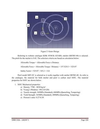 A

D

B

C

Figure 2: Gears Design
Referring to website catalogue KHK STOCK GEARS, ratchet (SRTB3-40) is selected.
The pitch for the ratchet is 9.42. The selection criteria are based on calculation below:
Allowable Torque = Allowable Force x Distance
Allowable Force = Allowable Torque / Distance = 157.52/0.3 = 525.07
Safety Factor = 525.07 / 145.2 = 3.61
Pawl model SRT-2C is selected as it works together with ratchet SRTB3-40. As refer to
the catalogue, the material for both ratchet and pawl is carbon steel S45C. The material
properties for S45C are shown below:
1. S45C Mechanical properties:
a) Density: 7700 – 8030 kg/m³
b) Young’s Modulus: 190-210 GPa
c) Tensile strength: 569MPa (Standard), 686MPa (Quenching, Tempering)
d) Yield Strength: 343MPa (Standard), 490MPa (Quenching, Tempering)
e) Poisson’s ratio: 0.27-0.30

EMM 3506 – GROUP 3

Page 100

 