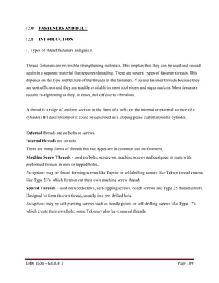 12.0

FASTENERS AND BOLT

12.1

INTRODUCTION

1. Types of thread fasteners and gasket

Thread fasteners are reversible strengthening materials. This implies that they can be used and reused
again in a separate material that requires threading. There are several types of fastener threads. This
depends on the type and texture of the threads in the fasteners. You use fastener threads because they
are cost efficient and they are readily available in most tool shops and supermarkets. Most fasteners
require re-tightening as they, at times, fall off due to vibrations.

A thread is a ridge of uniform section in the form of a helix on the internal or external surface of a
cylinder (IFI description) or it could be described as a sloping plane curled around a cylinder.

External threads are on bolts or screws.
Internal threads are on nuts.
There are many forms of threads but two types are in common use on fasteners.
Machine Screw Threads - used on bolts, setscrews, machine screws and designed to mate with
preformed threads in nuts or tapped holes.
Exceptions may be thread forming screws like Taptite or self-drilling screws like Teksor thread cutters
like Type 23's, which form or cut their own machine screw thread.
Spaced Threads - used on woodscrews, self-tapping screws, coach screws and Type 25 thread cutters.
Designed to form its own thread, usually in a pre-drilled hole.
Exceptions may be self-piercing screws such as needle points or self-drilling screws like Type 17's
which create their own hole; some Teksmay also have spaced threads.

EMM 3506 – GROUP 3

Page 109

 