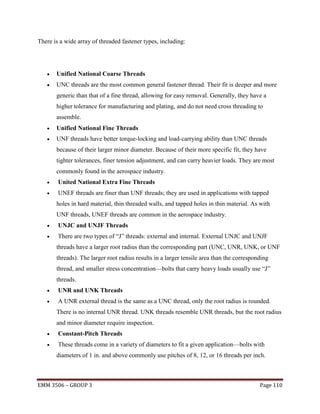 There is a wide array of threaded fastener types, including:



Unified National Coarse Threads



UNC threads are the most common general fastener thread. Their fit is deeper and more
generic than that of a fine thread, allowing for easy removal. Generally, they have a
higher tolerance for manufacturing and plating, and do not need cross threading to
assemble.



Unified National Fine Threads



UNF threads have better torque-locking and load-carrying ability than UNC threads
because of their larger minor diameter. Because of their more specific fit, they have
tighter tolerances, finer tension adjustment, and can carry heavier loads. They are most
commonly found in the aerospace industry.



United National Extra Fine Threads



UNEF threads are finer than UNF threads; they are used in applications with tapped
holes in hard material, thin threaded walls, and tapped holes in thin material. As with
UNF threads, UNEF threads are common in the aerospace industry.



UNJC and UNJF Threads



There are two types of ―J‖ threads: external and internal. External UNJC and UNJF
threads have a larger root radius than the corresponding part (UNC, UNR, UNK, or UNF
threads). The larger root radius results in a larger tensile area than the corresponding
thread, and smaller stress concentration—bolts that carry heavy loads usually use ―J‖
threads.



UNR and UNK Threads



A UNR external thread is the same as a UNC thread, only the root radius is rounded.
There is no internal UNR thread. UNK threads resemble UNR threads, but the root radius
and minor diameter require inspection.



Constant-Pitch Threads



These threads come in a variety of diameters to fit a given application—bolts with
diameters of 1 in. and above commonly use pitches of 8, 12, or 16 threads per inch.

EMM 3506 – GROUP 3

Page 110

 