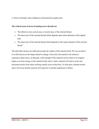 2. Stress on threads, static loading on tensioned joint, gasket joint

The critical areas of stress of mating screw threads are


The effective cross section area, or tensile area, of the external thread.



The shear area of the external thread which depends upon minor diameter of the tapped
hole



The shear area of the internal thread which depends on the major diameter of the external
thread

The allowable stresses are reflected towards the surface of the material itself. We can see that it
is on full stresses as the shape started to change. From start, the material will started to
experience sheer stress, on that part, yield strength of the material can be return to its original
shape as it stores energy on the material itself, after a while, material will start to come into
maximum tensile limit where necking usually occur at that time. As time goes, ultimate tensile
stress will occur and the material will snap into 2 and that significant to failure.

EMM 3506 – GROUP 3

Page 111

 