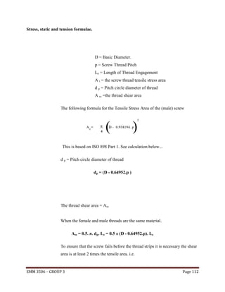 Stress, static and tension formulae.

D = Basic Diameter.
p = Screw Thread Pitch
Le = Length of Thread Engagement
A t = the screw thread tensile stress area
d p = Pitch circle diameter of thread
A ss =the thread shear area
The following formula for the Tensile Stress Area of the (male) screw

This is based on ISO 898 Part 1. See calculation below...
d p = Pitch circle diameter of thread
dp = (D - 0.64952.p )

The thread shear area = Ass
When the female and male threads are the same material.
Ass = 0.5. π. dp. Le = 0.5 π (D - 0.64952.p). Le
To ensure that the screw fails before the thread strips it is necessary the shear
area is at least 2 times the tensile area. i.e.

EMM 3506 – GROUP 3

Page 112

 