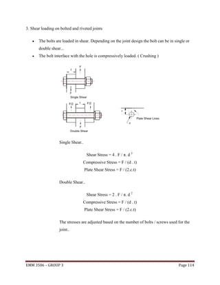 3. Shear loading on bolted and riveted joints


The bolts are loaded in shear. Depending on the joint design the bolt can be in single or
double shear...



The bolt interface with the hole is compressively loaded. ( Crushing )

Single Shear..
Shear Stress = 4 . F / π. d 2
Compressive Stress = F / (d . t)
Plate Shear Stress = F / (2.c.t)
Double Shear..
Shear Stress = 2 . F / π. d 2
Compressive Stress = F / (d . t)
Plate Shear Stress = F / (2.c.t)
The stresses are adjusted based on the number of bolts / screws used for the
joint..

EMM 3506 – GROUP 3

Page 114

 