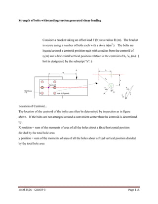 Strength of bolts withstanding torsion generated shear loading

Consider a bracket taking an offset load F (N) at a radius R (m). The bracket
is secure using a number of bolts each with a Area A(m2 ). The bolts are
located around a centroid position each with a radius from the centroid of
rn(m) and a horizontal/vertical position relative to the centroid of hn /vn (m) . (
bolt is designated by the subscript "n". )

Location of Centroid...
The location of the centroid of the bolts can often be determined by inspection as in figure
above. If the bolts are not arranged around a convenient center then the centroid is determined
by..
X position = sum of the moments of area of all the holes about a fixed horizontal position
divided by the total hole area
y position = sum of the moments of area of all the holes about a fixed vertical position divided
by the total hole area

EMM 3506 – GROUP 3

Page 115

 