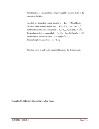 The offset load is equivalent to a vertical force (F) + moment (F. R) at the
centroid of the bolts...

Each bolt is withstands a vertical shear force

Fnv = F / No of Bolts.

Each bolt also withstands a shear load

Fnm = F.R. rn / (r12 + r22...rn2)

The total horizontal force on each bolt

Fth= Fnm . vn / Sqrt(hn2 + vn2 )

The total vertical force on each bolt

Ft= Sqrt (Fth2 + Ftv2)

The total shear load on each bolt
The resulting bolt shear stress

Ftv= Fnv + Fnm . hn / Sqrt(hn2 + vn2 )

τ t = Ft /A

The shear stress in each bolt is calculated to ensure the design is safe..

Strength of bolt joints withstanding bending forces

EMM 3506 – GROUP 3

Page 116

 