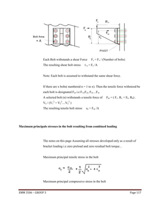 Each Bolt withstands a shear Force
The resulting shear bolt stress

Fs = Fv / (Number of bolts)

τ n = Fs /A

Note: Each bolt is assumed to withstand the same shear force.

If there are x bolts( numbered n = 1 to x). Then the tensile force withstood be
each bolt is designated Fnt i.e F1t,F2t, F3t....Fxt
A selected bolt (n) withstands a tensile force of
2

Vn / (V1 +

V22....Vx2

Fnt = ( Fv. Rv + Fh. Rh) .

)

The resulting tensile bolt stress

sn = Fnt /A

Maximum principals stresses in the bolt resulting from combined loading

The notes on this page Assuming all stresses developed only as a result of
bracket loading i.e zero preload and zero residual bolt torque...

Maximum principal tensile stress in the bolt

Maximum principal compressive stress in the bolt
EMM 3506 – GROUP 3

Page 117

 