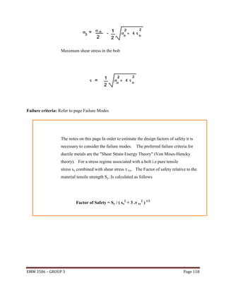 Maximum shear stress in the bolt

Failure criteria: Refer to page Failure Modes

The notes on this page In order to estimate the design factors of safety it is
necessary to consider the failure modes.

The preferred failure criteria for

ductile metals are the "Shear Strain Energy Theory" (Von Mises-Hencky
theory). For a stress regime associated with a bolt i.e pure tensile
stress sx combined with shear stress τ xy. The Factor of safety relative to the
material tensile strength Sy..Is calculated as follows

Factor of Safety = Sy / ( sx2 + 3 .τ xy2 ) 1/2

EMM 3506 – GROUP 3

Page 118

 