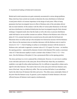 4. Asymmetrical loading on bolted and riveted joints

Bolted and riveted connections are quite commonly encountered in various design problems.
Many trials have been carried out recently to determine the stress distribution in bolted and
riveted joints which is of extreme importance in the design of such joints. Effect of many
parameters has been investigated; however effect of thickness ratio of the joint plates did not
take too much attention. In this analytic work the effect of various plate thicknesses on the load
and stress distribution in cylindrical bolted joints has been investigated using the finite element
technique. Computed results show that the loads as well as the stress or pressure distribution
under bolt-head or nut are neither constant nor uniform. Whatever the thickness ratio of the two
plates (I1 /L2), constant load and stress occurred across the joint under the bolt-head end.
Maximum stress on surface and up to the mid plane level showed an increase with the thickness
ratio. However the maximum stress on interface decreases with the thickness ratio to reach its
lowest at L1 /L2 = 1. End of loading on surface or at mid plane increases with the increase in
thickness ratio, and tends to approach a constant value at L1 /L2 equals 10 or more—on interface
the opening position—represented by diameter of joint to bolt diameter D/d, reaches a maximum
value of 3.5 then decreases rapidly to reach a constant value of about 2.5 for L1 /L2 = 10 or
more. Also the thickness of the plate (L1) has a pronounced effect on the opening position.
The stress and shear in a rivet is analyzed like a bolted joint. However, it is not wise to combine
rivets with bolts and screws in the same joint. Rivets fill the hole where they are installed to
establish a very tight fit (often called interference fit). It is difficult or impossible to obtain such a
tight fit with other fasteners. The result is that rivets in the same joint with loose fasteners carry
more of the load—they are effectively stiffer. The rivet can then fail before it can redistribute
load to the other loose fit fasteners like bolts and screws. This often causes catastrophic failure of
the joint when the fasteners unzip. In general, a joint composed of similar fasteners is the most
efficient because all fasteners reach capacity simultaneously.

EMM 3506 – GROUP 3

Page 119

 