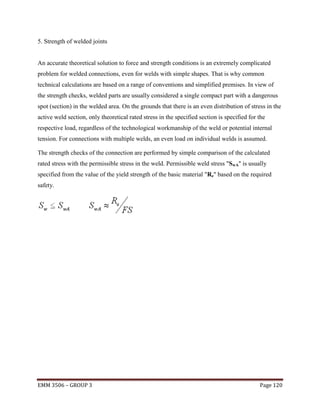 5. Strength of welded joints

An accurate theoretical solution to force and strength conditions is an extremely complicated
problem for welded connections, even for welds with simple shapes. That is why common
technical calculations are based on a range of conventions and simplified premises. In view of
the strength checks, welded parts are usually considered a single compact part with a dangerous
spot (section) in the welded area. On the grounds that there is an even distribution of stress in the
active weld section, only theoretical rated stress in the specified section is specified for the
respective load, regardless of the technological workmanship of the weld or potential internal
tension. For connections with multiple welds, an even load on individual welds is assumed.
The strength checks of the connection are performed by simple comparison of the calculated
rated stress with the permissible stress in the weld. Permissible weld stress "SwA" is usually
specified from the value of the yield strength of the basic material "Re" based on the required
safety.

EMM 3506 – GROUP 3

Page 120

 