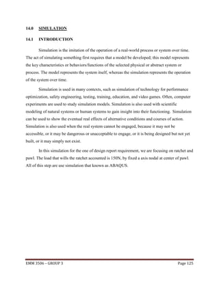 14.0

SIMULATION

14.1

INTRODUCTION
Simulation is the imitation of the operation of a real-world process or system over time.

The act of simulating something first requires that a model be developed; this model represents
the key characteristics or behaviors/functions of the selected physical or abstract system or
process. The model represents the system itself, whereas the simulation represents the operation
of the system over time.
Simulation is used in many contexts, such as simulation of technology for performance
optimization, safety engineering, testing, training, education, and video games. Often, computer
experiments are used to study simulation models. Simulation is also used with scientific
modeling of natural systems or human systems to gain insight into their functioning. Simulation
can be used to show the eventual real effects of alternative conditions and courses of action.
Simulation is also used when the real system cannot be engaged, because it may not be
accessible, or it may be dangerous or unacceptable to engage, or it is being designed but not yet
built, or it may simply not exist.
In this simulation for the one of design report requirement, we are focusing on ratchet and
pawl. The load that wills the ratchet accounted is 150N, by fixed a axis nodal at center of pawl.
All of this step are use simulation that known as ABAQUS.

EMM 3506 – GROUP 3

Page 125

 