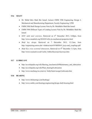 15.6

SHAFT


Dr. Mohd Idris Shah Bin Ismail, lecturer EMM 3506 Engineering Design I,
Mechanical and Manufacturing Department, Faculty Engineering, UPM



EMM 3506 Shaft Design Lecture Note by Dr. MohdIdris Shah Bin Ismail



EMM 3506 Different Types of Loading Lecture Note by Dr. MohdIdris Shah Bin
Ismail



S45C mild steel overview, Retrieved on 6th December 2013, 8.40pm, from
http://www.meadinfo.org/2010/03/s45c-jis-mechanical-properties.html



Shaft

key

design,

Retrieved

on

7

December

2013,

12.13am,

from

http://engineering.union.edu/~tchakoa/mer419/MER419_keys-and_couplings.pdf


Shaft Key cross sectional dimensions, Retrieved on 8th December 3.11pm, from
http://www.roymech.co.uk/Useful_Tables/Keyways/keyways.htm

15.7

LUBRICANT



http://en.wikipedia.org/wiki/Plain_bearing#Lubrication


15.8

http://en.wikipedia.org/wiki/Bearing_(mechanical)#Maintenance_and_lubrication

http://www.mecheng.iisc.ernet.in/~bobji/funtri/assign/Lubricants.htm

BEARING


http://www.rbcbearings.com/bushings/



http://www.nmbtc.com/bearings/engineering/design-shaft-housing.html

EMM 3506 – GROUP 3

Page 130

 