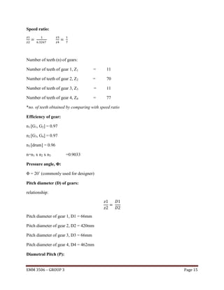 Speed ratio:

Number of teeth (n) of gears:
Number of teeth of gear 1, Z1

=

11

Number of teeth of gear 2, Z2

=

70

Number of teeth of gear 3, Z3

=

11

Number of teeth of gear 4, Z4

=

77

*no. of teeth obtained by comparing with speed ratio
Efficiency of gear:
n1 [G1, G2] = 0.97
n2 [G3, G4] = 0.97
n3 [drum] = 0.96
n=n1 x n2 x n3

=0.9033

Pressure angle, Φ:
Φ = 20˚ (commonly used for designer)
Pitch diameter (D) of gears:
relationship:

Pitch diameter of gear 1, D1 = 66mm
Pitch diameter of gear 2, D2 = 420mm
Pitch diameter of gear 3, D3 = 66mm
Pitch diameter of gear 4, D4 = 462mm
Diametral Pitch (P):
EMM 3506 – GROUP 3

Page 15

 