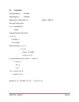 6.2

Calculation

Tensile strength, Su

= 702 MPa

Yield strength , Sy

= 434 MPa

Design Factor = Safety Factor = 6

length, L = 300 mm

Maximum bending stress
μ = F.L = (150 N)(0.3m)
= 45 Nm
Compute the desire stress from;
σd = Sy / N
= 434 MPa / 6
= 72.333 MPa
Based on formula ; σ = μ / S

;

S=μ/σ
= 45Nm / 72.333MPa
= 6.2212 x 10 -7 m3
In realtionship between S, t and h is

; and h = 3t

S = (t.h2 ) / 6
= 9t3 / 6
= 1.5 t3
1.5 t3 = 6.2212 x 10 -7 m3
t = 7.4575 x 10 -3 m

therefore; h = 3t = 3(7.4575 x 10 -3 m) = 22.372 x 10 -3 m

EMM 3506 – GROUP 3

Page 26

 