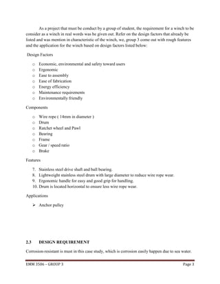 As a project that must be conduct by a group of student, the requirement for a winch to be
consider as a winch in real words was be given out. Refer on the design factors that already be
listed and was mention in characteristic of the winch, we, group 3 come out with rough features
and the application for the winch based on design factors listed below:
Design Factors
o
o
o
o
o
o
o

Economic, environmental and safety toward users
Ergonomic
Ease to assembly
Ease of fabrication
Energy efficiency
Maintenance requirements
Environmentally friendly

Components
o
o
o
o
o
o
o

Wire rope ( 14mm in diameter )
Drum
Ratchet wheel and Pawl
Bearing
Frame
Gear / speed ratio
Brake

Features
7. Stainless steel drive shaft and ball bearing.
8. Lightweight stainless steel drum with large diameter to reduce wire rope wear.
9. Ergonomic handle for easy and good grip for handling.
10. Drum is located horizontal to ensure less wire rope wear.
Applications
 Anchor pulley

2.3

DESIGN REQUIREMENT

Corrosion-resistant is must in this case study, which is corrosion easily happen due to sea water.
EMM 3506 – GROUP 3

Page 3

 