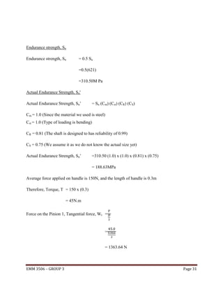 Endurance strength, Sn
Endurance strength, Sn

= 0.5 Su
=0.5(621)
=310.50M Pa

Actual Endurance Strength, Sn'
Actual Endurance Strength, Sn’

= Sn (Cm) (Cst) (CR) (CS)

Cm = 1.0 (Since the material we used is steel)
Cst = 1.0 (Type of loading is bending)
CR = 0.81 (The shaft is designed to has reliability of 0.99)
CS = 0.75 (We assume it as we do not know the actual size yet)
Actual Endurance Strength, Sn’

=310.50 (1.0) x (1.0) x (0.81) x (0.75)
= 188.63MPa

Average force applied on handle is 150N, and the length of handle is 0.3m
Therefore, Torque, T = 150 x (0.3)
= 45N.m
Force on the Pinion 1, Tangential force, Wt =

=

= 1363.64 N

EMM 3506 – GROUP 3

Page 31

 