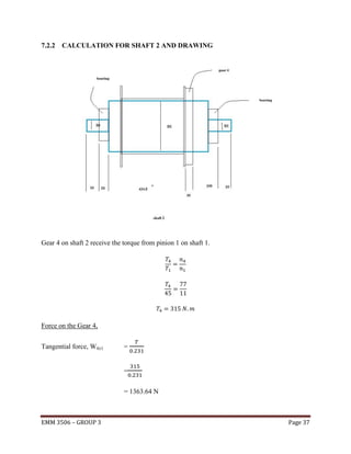 7.2.2 CALCULATION FOR SHAFT 2 AND DRAWING

Gear 4 on shaft 2 receive the torque from pinion 1 on shaft 1.

Force on the Gear 4,
Tangential force, Wt(c)

=

=
= 1363.64 N

EMM 3506 – GROUP 3

Page 37

 