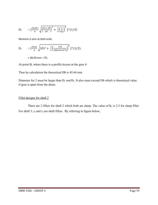 D1

=[

(

)

√(

)

( )

(

)

Moment is zero at both ends

D1

=[

( )

√( )

(

)

(

)

= 38.59 mm = D3

At point B, where there is a profile keyset at the gear 4.
Thus by calculation the theoretical Db is 45.64 mm
Diameter for 2 must be larger than D1 and D3. It also must exceed Db which is theoretical value
if gear is apart from the drum.

Fillet designs for shaft 2
There are 2 fillets for shaft 2 which both are sharp. The value of Kt is 2.5 for sharp fillet.
For shaft 3, r1 and r3 are shaft fillets. By referring to figure below,

EMM 3506 – GROUP 3

Page 39

 
