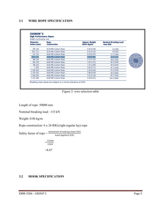 3.1

WIRE ROPE SPECIFICATION

Figure 2: wire selection table

Length of rope: 50000 mm
Nominal breaking load : 133 kN
Weight: 0.86 kg/m
Rope construction: 6 x 26 RRL(right regular lay) rope
Safety factor of rope =

(
(

)

)

=
=8.87

3.2

HOOK SPECIFICATION

EMM 3506 – GROUP 3

Page 5

 