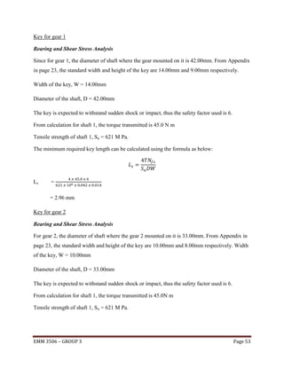 Key for gear 1
Bearing and Shear Stress Analysis
Since for gear 1, the diameter of shaft where the gear mounted on it is 42.00mm. From Appendix
in page 23, the standard width and height of the key are 14.00mm and 9.00mm respectively.
Width of the key, W = 14.00mm
Diameter of the shaft, D = 42.00mm
The key is expected to withstand sudden shock or impact, thus the safety factor used is 6.
From calculation for shaft 1, the torque transmitted is 45.0 N m
Tensile strength of shaft 1, Su = 621 M Pa.
The minimum required key length can be calculated using the formula as below:

Ls

=
= 2.96 mm

Key for gear 2
Bearing and Shear Stress Analysis
For gear 2, the diameter of shaft where the gear 2 mounted on it is 33.00mm. From Appendix in
page 23, the standard width and height of the key are 10.00mm and 8.00mm respectively. Width
of the key, W = 10.00mm
Diameter of the shaft, D = 33.00mm
The key is expected to withstand sudden shock or impact, thus the safety factor used is 6.
From calculation for shaft 1, the torque transmitted is 45.0N m
Tensile strength of shaft 1, Su = 621 M Pa.

EMM 3506 – GROUP 3

Page 53

 