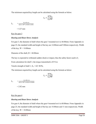 The minimum required key length can be calculated using the formula as below:

Ls

=
= 5.27 mm

Key for gear 3
Bearing and Shear Stress Analysis
For gear 3, the diameter of shaft where the gear 3 mounted on it is 44.00mm. From Appendix in
page 23, the standard width and height of the key are 14.00mm and 9.00mm respectively. Width
of the key, W = 14.00mm
Diameter of the shaft, D = 44.00mm
The key is expected to withstand sudden shock or impact, thus the safety factor used is 6.
From calculation for shaft 3, the torque transmitted is 45 N m
Tensile strength of shaft 1, Su = 621 M Pa.
The minimum required key length can be calculated using the formula as below:

Ls

=
= 2.82 mm

Key for gear 4
Bearing and Shear Stress Analysis
For gear 4, the diameter of shaft where the gear 4 mounted on it is 60.00mm. From Appendix in
page 23, the standard width and height of the key are 18.00mm and 11 mm respectively. Width
of the key, W = 18.00mm
EMM 3506 – GROUP 3

Page 54

 