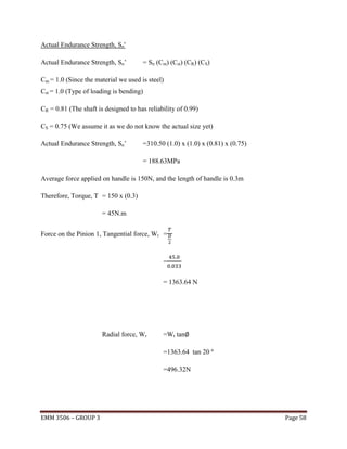 Actual Endurance Strength, Sn'
Actual Endurance Strength, Sn’

= Sn (Cm) (Cst) (CR) (CS)

Cm = 1.0 (Since the material we used is steel)
Cst = 1.0 (Type of loading is bending)
CR = 0.81 (The shaft is designed to has reliability of 0.99)
CS = 0.75 (We assume it as we do not know the actual size yet)
Actual Endurance Strength, Sn’

=310.50 (1.0) x (1.0) x (0.81) x (0.75)
= 188.63MPa

Average force applied on handle is 150N, and the length of handle is 0.3m
Therefore, Torque, T = 150 x (0.3)
= 45N.m
Force on the Pinion 1, Tangential force, Wt =

=
= 1363.64 N

Radial force, Wr

=Wt tan
=1363.64 tan 20 º
=496.32N

EMM 3506 – GROUP 3

Page 58

 