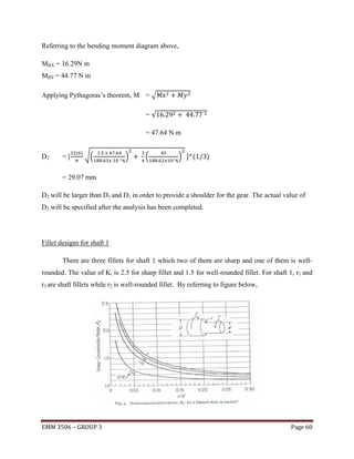 Referring to the bending moment diagram above,
MBX = 16.29N m
MBY = 44.77 N m
Applying Pythagoras’s theorem, M = √
=√
= 47.64 N m

D3

=[

( )

√(

)

(

)

(

)

= 29.07 mm
D2 will be larger than D3 and D1 in order to provide a shoulder for the gear. The actual value of
D2 will be specified after the analysis has been completed.

Fillet designs for shaft 1
There are three fillets for shaft 1 which two of them are sharp and one of them is wellrounded. The value of Kt is 2.5 for sharp fillet and 1.5 for well-rounded fillet. For shaft 1, r1 and
r3 are shaft fillets while r2 is well-rounded fillet. By referring to figure below,

EMM 3506 – GROUP 3

Page 60

 