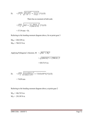 D1

=[

(

)

√(

)

( )

(

)

There has no moment at both ends

=[

( )

√( )

(

)

(

)

= 37.39 mm = D5
Referring to the bending moment diagram above, for at point gear 3
MBX = 284.52N m
MBY = 780.52 N m

Applying Pythagoras’s theorem, M = √
= √(

)

(

)

= 830.76 N m

D3

=[

( )

√(

)

(

)

= 74.09 mm

Referring to the bending moment diagram above, at point gear 2
McX = 106.78 N m
McY = 291.99 N m

EMM 3506 – GROUP 3

Page 72

 