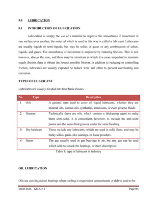 8.0

LUBRICATION

8.1

INTRODUCTION OF LUBRICATION
Lubrication is simply the use of a material to improve the smoothness if movement of

one surface over another; the material which is used in this way is called a lubricant. Lubricants
are usually liquids or semi-liquids, but may be solids or gases or any combination of solids,
liquids, and gases. The smoothness of movement is improved by reducing friction. This is not,
however, always the case, and there may be situations in which it is more important to maintain
steady friction than to obtain the lowest possible friction. In addition to reducing or controlling
friction, lubricants are usually expected to reduce wear and often to prevent overheating and
corrosion.
TYPES OF LUBRICANT
Lubricants are usually divided into four basic classes.
No.
1

Type
Oils

Description
A general term used to cover all liquid lubricants, whether they are
mineral oils, natural oils, synthetics, emulsions, or even process fluids.

2

Greases

Technically these are oils, which contain a thickening agent to make
them semi-solid. It is convenient, however, to include the anti-seize
pastes and the semi-fluid greases under the same heading.

3

Dry lubricant

These include any lubricants, which are used in solid form, and may be
bulky solids, paint-like coatings, or loose powders.

4

Gases

The gas usually used in gas bearings is air, but any gas can be used
which will not attack the bearings, or itself decompose.
Table 1: type of lubricant in industry

OIL LUBRICATION

Oils are used in journal bearings when cooling is required or contaminants or debris need to be
EMM 3506 – GROUP 3

Page 84

 