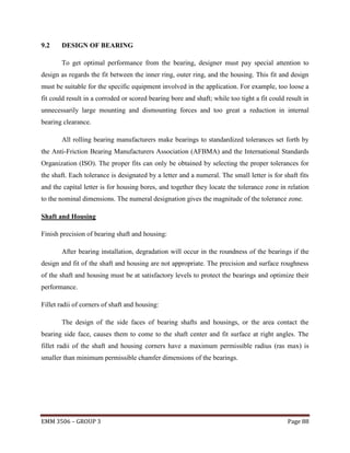 9.2

DESIGN OF BEARING
To get optimal performance from the bearing, designer must pay special attention to

design as regards the fit between the inner ring, outer ring, and the housing. This fit and design
must be suitable for the specific equipment involved in the application. For example, too loose a
fit could result in a corroded or scored bearing bore and shaft; while too tight a fit could result in
unnecessarily large mounting and dismounting forces and too great a reduction in internal
bearing clearance.
All rolling bearing manufacturers make bearings to standardized tolerances set forth by
the Anti-Friction Bearing Manufacturers Association (AFBMA) and the International Standards
Organization (ISO). The proper fits can only be obtained by selecting the proper tolerances for
the shaft. Each tolerance is designated by a letter and a numeral. The small letter is for shaft fits
and the capital letter is for housing bores, and together they locate the tolerance zone in relation
to the nominal dimensions. The numeral designation gives the magnitude of the tolerance zone.
Shaft and Housing
Finish precision of bearing shaft and housing:
After bearing installation, degradation will occur in the roundness of the bearings if the
design and fit of the shaft and housing are not appropriate. The precision and surface roughness
of the shaft and housing must be at satisfactory levels to protect the bearings and optimize their
performance.
Fillet radii of corners of shaft and housing:
The design of the side faces of bearing shafts and housings, or the area contact the
bearing side face, causes them to come to the shaft center and fit surface at right angles. The
fillet radii of the shaft and housing corners have a maximum permissible radius (ras max) is
smaller than minimum permissible chamfer dimensions of the bearings.

EMM 3506 – GROUP 3

Page 88

 