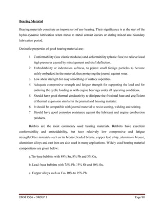 Bearing Material
Bearing materials constitute an import part of any bearing. Their significance is at the start of the
hydro-dynamic lubrication when metal to metal contact occurs or during mixed and boundary
lubrication period.
Desirable properties of good bearing material are;1. Conformability (low elastic modulus) and deformability (plastic flow) to relieve local
high pressures caused by misalignment and shaft deflection.
2. Embeddability or indentation softness, to permit small foreign particles to become
safely embedded in the material, thus protecting the journal against wear.
3. Low shear strength for easy smoothing of surface asperities.
4. Adequate compressive strength and fatigue strength for supporting the load and for
enduring the cyclic loading as with engine bearings under all operating conditions.
5. Should have good thermal conductivity to dissipate the frictional heat and coefficient
of thermal expansion similar to the journal and housing material.
6. It should be compatible with journal material to resist scoring, welding and seizing.
7. Should have good corrosion resistance against the lubricant and engine combustion
products.
Babbits are the most commonly used bearing materials. Babbitts have excellent
conformability and embeddability, but have relatively low compressive and fatigue
strength.Other materials such as tin bronze, leaded bronze, copper lead alloy, aluminium bronze,
aluminium alloys and cast iron are also used in many applications. Widely used bearing material
compositions are given below:
a.Tin-base babbitts with 89% Sn, 8% Pb and 3% Cu,
b. Lead- base babbitts with 75% Pb, 15% Sb and 10% Sn,
c. Copper alloys such as Cu- 10% to 15% Pb.

EMM 3506 – GROUP 3

Page 90

 