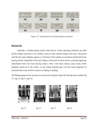 Figure 4.2: developed views of typical groove patterns

Bearing Life
Generally, a rolling bearing cannot rotate forever. Unless operating conditions are ideal
and the fatigue load limit is not reached, sooner or later material fatigue will occur. The period
until the first sign of fatigue appears is a function of the number of revolutions performed by the
bearing and the magnitude of the load. Fatigue is the result of shear stresses cyclically appearing
immediately below the load carrying surface. After a time these stresses cause cracks which
gradually extend up to the surface. As the rolling elements pass over the cracks fragments of
material break away and this is known as flaking or spalling.
The flaking progressively increases in extent and eventually makes the bearing unserviceable (fig
5.1, fig 5.2, fig 5.3, fig 5.4)

fig 5.1

EMM 3506 – GROUP 3

fig 5.2

fig 5.3

fig 5.4

Page 92

 
