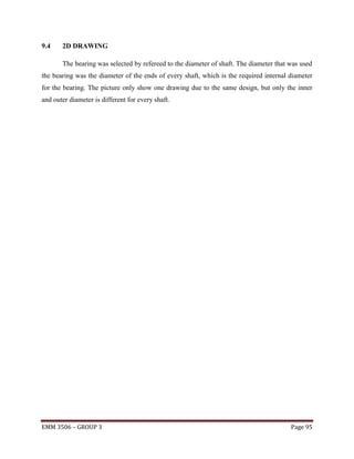 9.4

2D DRAWING
The bearing was selected by refereed to the diameter of shaft. The diameter that was used

the bearing was the diameter of the ends of every shaft, which is the required internal diameter
for the bearing. The picture only show one drawing due to the same design, but only the inner
and outer diameter is different for every shaft.

EMM 3506 – GROUP 3

Page 95

 